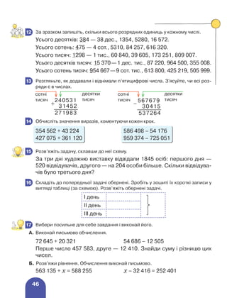 46
	 За зразком запишіть, скільки всього розрядних одиниць у кожному числі.
Усього десятків: 384 — 38 дес., 1354, 5280, 16 572.
Усього сотень: 475 — 4 сот., 5310, 84 257, 616 320.
Усього тисяч: 1298 — 1 тис., 60 840, 39 605, 173 251, 809 007.
Усього десятків тисяч: 15 370—1 дес. тис., 87 220, 964 500, 355 008.
Усього сотень тисяч: 954 667—9 сот. тис., 613 800, 425 219, 505 999.
	 Розгляньте, як додавали і віднімали п’ятицифрові числа. З'ясуйте, чи всі роз-
ряди є в числах.
	 Обчисліть значення виразів, коментуючи кожен крок.
354 562 + 43 224 586 498 – 54 176
427 075 + 361 120 959 374 – 725 051
	 Розв’яжіть задачу, склавши до неї схему.
За три дні художню виставку відвідали 1845 осіб: першого дня —
520 відвідувачів, другого — на 204 особи більше. Скільки відвідува-
чів було третього дня?
	 Складіть до попередньої задачі обернені. Зробіть у зошиті їх короткі записи у
вигляді таблиці (за схемою). Розв’яжіть обернені задачі.
І день
ІІ день
ІІІ день
	 Вибери посильне для себе завдання і виконай його.
А. 	Виконай письмово обчислення.
72 645 + 20 321 54 686 – 12 505
Перше число 457 583, друге — 12 410. Знайди суму і різницю цих
чисел.
Б. Розв’яжи рівняння. Обчислення виконай письмово.
563 135 + х = 588 255 х – 32 416 = 252 401
12
13
567679
537264
30415
240531
271983
31452
десятки
тисяч
сотні
тисяч
десятки
тисяч
сотні
тисяч
14
15
16
17
 