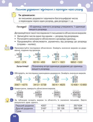 50
Письмове додавання і віднімання з переходом через розряд
Пригадай!	
10 одиниць нижчого розряду утворюють 1 одиницю
вищого розряду.
Дотримуйтеся такої послідовності письмового обчислення виразів:
•	 Записуйте числа одне під одним — розряд під розрядом.
•	 Починайте виконувати обчислення з розряду одиниць.
•	
Продовжуйте обчислювати, рухаючись від розряду до розряду
(справа – наліво).
	 Прокоментуйте послідовне обчислення. Знайдіть значення виразів на дода-
вання, поданих під зразком.
+ 5824 + 5824 + 5824 + 5824
148 148 148 148
2 72 972 5972
3452 + 374	 8219 + 455	 6417 + 1821	 9852 + 533
Запам’ятай!	 
Позначену вгорі одиницю додаємо до одиниць
вищого розряду.
	 Обговоріть, як послідовно виконували додавання. Знайдіть значення виразів.
+ 6134 + 6134 + 6134 + 6134
2587 2587 2587 2587
1 21 721 8721
2567 + 4275	 3412 + 5739	 5614 + 4825	 12 456 + 13 893
	 Коментуючи, завершіть обчислення виразів.
+ 32469 + 64257 + 58491
+
434567
26953 32894 36927 289785
***22 ***51 ****8 ****52
	 За таблицею складіть вирази та обчисліть їх значення письмово. Звірте
результати одне одного.
Перший доданок 4357 18 459 257 634
Другий доданок 3167 33 136 368 592
Сума ? ? ?
1
1 1 1 1
2
1 1 1 1
1 1
1
3
1 1 1 1 1 1 1 1
1 1 1 1 1
1
4
Ти дізнаєшся:
	
як письмово додавати і віднімати багатоцифрові числа
з переходом через один розряд, два розряди і т. д.
 