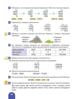 52
	 Обговоріть, як послідовно виконували віднімання. Обчисліть значення виразів.
–
6953
–
6953
–
6953
–
6953
2587 2587 2587 2587
6 66 366 4366
8264 – 3792	 43538 – 17817	 25419 – 9805
	 Коментуючи, завершіть обчислення.
–
9354
–
7256
–
32561
–
412645
842 4593 16984 153281
* * * 2 * * * 3 * * * 77 * * * 364
	 Обчисліть письмово різницю між висотою Евересту і Говерли. Виконайте
перевірку.
	 За таблицею складіть рівняння на знаходження невідомого від’ємника.
Розв’яжіть їх із перевіркою. Звірте хід розв’язання і результати одне одного.
Зменшуване 6231 93 524 451 645
Від’ємник х b c
Різниця 2455 15 842 194 859
	 Вибери посильне для себе завдання і виконай його.
А. Виконай письмово обчислення. Скористайся за підказками.
–
8135
–
13814
–
232546
4218 5637 156279
*** 7 *** 7 *** ***
Б. Обчисли письмово значення виразів.
19 333 – 8694	 128 632 – 79 857
	 Прочитай вираз. Який спосіб доречніше застосувати для обчислення? Обчисли.
				 99 999 + 9998 + 999 + 98
	 Запиши цифрами вираз, обчисли письмово його значення, виконай перевірку.
Від суми чисел три тисячі шістсот вісімдесят п’ять і чотири тисячі
сімсот сорок дев’ять відняти число п’ять тисяч триста вісімдесят
вісім.
10
10
⋅ ⋅
10 10
⋅ ⋅
10 10
⋅ ⋅
10 10
⋅ ⋅
10
11
⋅ 10 10
⋅ ⋅
10 10
⋅ ⋅ ⋅ ⋅
10
10
10 10
⋅ ⋅ ⋅
10
10
12
г. Еверест
висота
8848 м
г. Говерла
висота
2061 м
13
14
⋅ 10 ⋅ 10 10
⋅ 10 ⋅ ⋅
10
15
16
 