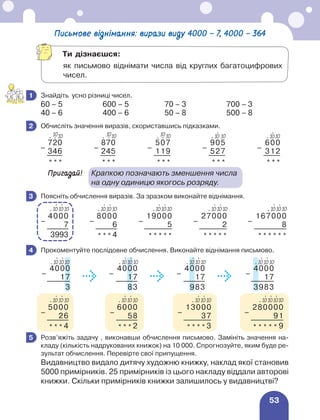 53
Письмове віднімання: вирази виду 4000 – 7, 4000 – 364
	 Знайдіть усно різниці чисел.
60 – 5 600 – 5 70 – 3 700 – 3
40 – 6 400 – 6 50 – 8 500 – 8
	 Обчисліть значення виразів, скориставшись підказками.
–
720
–
870
–
507
–
905
–
600
346 245 119 527 312
* * * * * * * * * * * * * * *
Пригадай!	
Крапкою позначають зменшення числа
на одну одиницю якогось розряду.
	 Поясніть обчислення виразів. За зразком виконайте віднімання.
–
4000
–
8000
–
19000
–
27000
–
167000
7 6 5 2 8
3993 * * * 4 * * * * * * * * * * * * * * * *
	 Прокоментуйте послідовне обчислення. Виконайте віднімання письмово.
–
4000
–
4000
–
4000
–
4000
17 17 17 17
3 83 983 3983
–
5000
–
6000
–
13000
–
280000
26 58 37 91
* * * 4 * * * 2 * * * * 3 * * * * * 9
	 Розв’яжіть задачу , виконавши обчислення письмово. Замініть значення на-
кладу (кількість надрукованих книжок) на 10 000. Спрогнозуйте, яким буде ре-
зультат обчислення. Перевірте свої припущення.
Видавництво видало дитячу художню книжку, наклад якої становив
5000 примірників. 25 примірників із цього накладу віддали авторові
книжки. Скільки примірників книжки залишилось у видавництві?
1
2
10
⋅ ⋅
10 10
⋅ ⋅
10 10
⋅ 10
⋅ 10
⋅ 10
⋅
3
⋅
10
⋅
10
⋅ 10
⋅
10
⋅
10
⋅ 10
⋅
10
⋅
10
⋅ 10
⋅
10
⋅
10
⋅ 10
⋅
10
⋅
10
⋅ 10
4
⋅
10
⋅
10
⋅ 10
⋅
10
⋅
10
⋅ 10
⋅
10
⋅
10
⋅ 10
⋅
10
⋅
10
⋅ 10
⋅
10
⋅
10
⋅ 10
⋅
10
⋅
10
⋅ 10
⋅
10
⋅
10
⋅ 10
⋅
10
⋅
10
⋅ 10
⋅
10
5
Ти дізнаєшся:
	
як письмово віднімати числа від круглих багатоцифрових
чисел.
10
⋅ ⋅
10
 