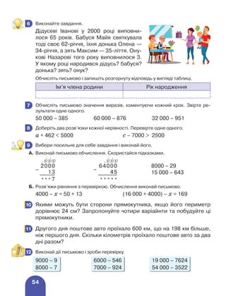 54
	 Виконайте завдання.
Дідусеві Іванові у 2000 році виповни-
лося 65 років. Бабуся Майя святкувала
тоді своє 62-річчя, їхня донька Олена —
34-річчя, а зять Максим — 35-ліття. Ону-
кові Назарові того року виповнилося 3.
У якому році народився дідусь? бабуся?
донька? зять? онук?
	 Обчисліть письмово і запишіть розгорнуту відповідь у вигляді таблиці.
Ім’я члена родини Рік народження
	 Обчисліть письмово значення виразів, коментуючи кожний крок. Звірте ре-
зультати одне одного.
50 000 – 385 60 000 – 876 32 000 – 951
	 Доберіть два розв’язки кожної нерівності. Перевірте одне одного.
а + 462  5000 с – 7000  2500
	 Вибери посильне для себе завдання і виконай його.
А. 	Виконай письмово обчислення. Скористайся підказками.
–
2000
–
64000 8000 – 29
15 000 – 643
13 45
* * * 7 * * * * *
Б. 	Розв’яжи рівняння з перевіркою. Обчислення виконай письмово.
4000 – х = 50 + 13 (16 000 + 4000) – х = 169
	 Якими можуть бути сторони прямокутника, якщо його периметр
дорівнює 24 см? Запропонуйте чотири варіайнти та побудуйте ці
прямокутники.
	 Другого дня поштове авто проїхало 600 км, що на 198 км більше,
ніж першого дня. Скільки кілометрів проїхало поштове авто за два
дні разом?
	 Виконай дії письмово і зроби перевірку.
9000 – 9 6000 – 546 19 000 – 7624
8000 – 7 7000 – 924 54 000 – 3522
6
7
8
9
⋅
10
⋅
10
⋅ 10
⋅
10
⋅
10
⋅ 10
10
11
12
 