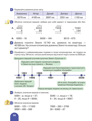 56
	 Порівняйте довжини річок світу.
Амазонка Нігер Дунай Дніпро Десна
6570 км 4100 км 2897 км 2201 км 1130 км
	 Обчисли значення виразів: вибери для себе варіант із підказками або без.
А.
–
4005
–
4050
–
7008
–
7080
8 86 9 194
* * * 7 * * * * * * * * * * * *
Б. 6003 – 18 6030 – 194 8010 – 673
	 Діаметр планети Земля 12 
742 км, довжина по екватору —
40 000 км. На скільки кілометрів довжина Землі по екватору більша
за її діаметр?
	 Ознайомся з найважливішими подіями в галузі космонавтики, які подано на
стрічці часу. Обчисли, скільки років минуло від кожної події станом на 2020 рік.
	 Знайдіть значення виразів зі змінною.
5004 – а, якщо а = 37; 5040 – с, якщо с = 78.
b – 25, якщо b = 8040; k – 24, якщо k = 9007.
	 Обчисли значення виразів.
8000 – 125 + 17 820 7060 – 385 + 2700
3600 + 400 – 580 56 + 6360 – 87
7
8
⋅
10
⋅
10
⋅ 10 ⋅ 10 ⋅
10
⋅
10
⋅
10
⋅
10
⋅ 10
9
10
11
12
1957
1961 1969 1997
1966 1981 2020
Запущено перший штучний супутник Землі «Супутник-1»
Перший у світі переліт космічного апарата
із Землі на іншу планету — Венеру
Перший політ багаторазового транспортного
космічного корабля «Колумбія»
24-й політ «Колумбії» за участі
українця Леоніда Каденюка
Перша висадка людини на місяць (Н. Армстронг)
Здійснено перший
політ людини
у космос (Ю. Гагарін)
 