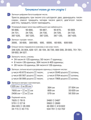 59
Тренувальні вправи до тем розділу 1
	 Запиши цифрами багатоцифрові числа.
Триста двадцять три тисячі сто шістдесят два; дванадцять тисяч
сорок; сімсот тридцять чотири тисячі двісті; дев’ятсот тисяч
дев’ять; тридцять тисяч тринадцять.
	 Упорядкуй рядки чисел від найбільшого до найменшого.
93 866, 93 868, 93 867, 93 870, 93 869.
24 731, 24 728, 24 730, 24 729, 24 732.
367 520, 367 320, 367 220, 367 120, 367 420.
	 Запиши «сусідів» чисел.
3000, 30 000, 300 000, 600, 6000, 60 000, 600 000.
	 Спиши числа і підкресли в кожному з них клас тисяч.
346 520, 35 004, 620 127, 58 104, 36 720, 800 300, 20 005, 701 701,
59 003, 84 527.
	 Запишіть число, у якому:
•	 24 тисячі й 125 одиниць; 50 тисяч і 7 одиниць;
•	 8 тисяч і 26 одиниць; 364 тисячі й 405 одиниць;
•	 20 тисяч і 6 одиниць; 84 тисячі й 128 одиниць.
	 Запиши, скільки всього розрядних одиниць у поданих числах:
у числі 45 672 всього тисяч; у числі 3540 усього сотень;
у числі 80 567 усього тисяч; у числі 5764 всього сотень;
у числі 56 006 усього тисяч; у числі 7968 усього сотень.
	 Запиши в метрах і сантиметрах.
520 см = 5 м 20 см
364 см 27 004 см
7605 см = м см 800 см 35 620 см
2456 см = м см 570 см 50 350 см
	 Порівняй числа.
7625 7615 3480 3487
5701 5718 2683 2680
264 305 26 289 48 260 418 602
34 715 43 715 534 701 53 702
1
2
3
4
5
6
7
8
 