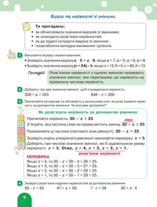 6
Вирази та нерівності зі змінними
Ти пригадаєш:
•	 як обчислювати значення виразів зі змінними;
•	 як знаходити розв’язки нерівностей;
•	 як до задачі складати вирази зі змінною;
•	 позатабличні випадки множення і ділення.
	 Виконайте вправу з коментуванням.
• Знайдіть значення виразу а ⋅ 5 + а ⋅ 6, якщо а= 7; а= 5; а= 6; а= 8.
•Знайдіть значення виразу(с+24)–b,якщо с=15,b=5;с=46,b=13.
Пригадай!	
Розв’язком нерівності з однією змінною називають
значення змінної, яке перетворює цю нерівність на
правильну числову нерівність.
	 Доберіть такі два значення змінної, щоб справдилася нерівність.
300 + а  325	 846 – с  200
	 Прочитайте інструкцію та обговоріть у загальному колі, як розв’язувати нерів-
ність за допомогою рівняння. Чи все вам зрозуміло?
1
2
3
Як розв’язати нерівність за допомогою рівняння
Прочитайте нерівність: 30 – х  25
З’ясуйте, яка частина (ліва чи права) містить змінну. 30 – х  25
Прирівняйте ці частини (поставте знак рівності). 30 – х = 25
Знайдіть корінь утвореного рівняння і виконайте перевірку. х = 5
Доберіть такі числові значення змінної, які б задовільнили умову
нерівності. х  5. Отже, х = 4, х = 3, х = 2, х = 1.
ПЕРЕВІРКА
Якщо х = 4, то 30 – х = 30 – 4 = 26  25.
Якщо х = 3, то 30 – х = 30 – 3 = 27  25.
Якщо х = 2, то 30 – х = 30 – 2 = 28  25.
Якщо х = 1, то 30 – х = 30 – 1 = 29  25.
ліва
розв’язки нерівності
	 Знайдіть розв’язки поданих нерівностей за допомогою рівняння.
56 – c  50	 47 + х  50	 7 ⋅ c  28	 30  х ⋅ 5
4
 
