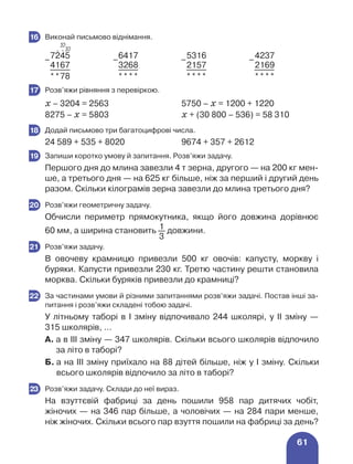 61
	 Виконай письмово віднімання.
7245 6417 5316 4237
4167 3268 2157 2169
**78 **** **** ****
	 Розв’яжи рівняння з перевіркою.
х – 3204 = 2563 5750 – х = 1200 + 1220
8275 – х = 5803 х + (30 800 – 536) = 58 310
	 Додай письмово три багатоцифрові числа.
24 589 + 535 + 8020 9674 + 357 + 2612
	 Запиши коротко умову й запитання. Розв’яжи задачу.
Першого дня до млина завезли 4 т зерна, другого — на 200 кг мен-
ше, а третього дня — на 625 кг більше, ніж за перший і другий день
разом. Скільки кілограмів зерна завезли до млина третього дня?
	 Розв’яжи геометричну задачу.
Обчисли периметр прямокутника, якщо його довжина дорівнює
60 мм, а ширина становить 1
3
довжини.
	 Розв’яжи задачу.
В овочеву крамницю привезли 500 кг овочів: капусту, моркву і
буряки. Капусти привезли 230 кг. Третю частину решти становила
морква. Скільки буряків привезли до крамниці?
	 За частинами умови й різними запитаннями розв’яжи задачі. Постав інші за-
питання і розв’яжи складені тобою задачі.
У літньому таборі в І зміну відпочивало 244 школярі, у ІІ зміну —
315 школярів, …
А. 
а в ІІІ зміну — 347 школярів. Скільки всього школярів відпочило
за літо в таборі?
Б. 
а на ІІІ зміну приїхало на 88 дітей більше, ніж у І зміну. Скільки
всього школярів відпочило за літо в таборі?
	 Розв’яжи задачу. Склади до неї вираз.
На взуттєвій фабриці за день пошили 958 пар дитячих чобіт,
жіночих — на 346 пар більше, а чоловічих — на 284 пари менше,
ніж жіночих. Скільки всього пар взуття пошили на фабриці за день?
16
⋅
⋅ 10
10
– – – –
17
18
19
20
21
22
23
 