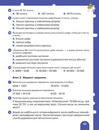 63
	 У числі 56 751 всього…
А. 56 сотень Б. 567 сотень В. 5675 сотень
	 Із двох чисел з однаковою кількістю цифр більше те число, у якому …
А. більше одиниць у найнижчому розряді
Б. менше одиниць у найвищому розряді
В. більше одиниць у найвищому розряді
	 Якщо два числа мають у своєму записі різну кількість цифр, то більше з них те,
у якому …
А. більше цифр
Б. менше цифр
В. немає розрядів класу одиниць
	 «Наприкінці XIX століття розпочалася доба техніки» — у цьому реченні число
записано цифрами…
А. арабської системи числення
Б. кириличної системи числення (церковнослов’янська абетка)
В. римської системи числення
	 У якому рядку записано суму чисел сорок тисяч і тридцять дві тисячі?
А. 4000 + 3200 Б. 40 000 + 32 000 В. 40 000 – 32 000
Блок 2. Відкриті завдання
	 Виконай усне додавання і віднімання порозрядним способом.
8456 + 1323 36 879 – 12 635
	 Виконай письмове додавання і віднімання.
27 652 + 34 218 6735 – 5419
	 Розв’яжи задачу, виконуючи обчислення письмово.
У Національному спорткомплексі «Олімпійський» 70 050 місць, при
чому 32 731 з них на верхньому ярусі. Скільки місць на нижньому
ярусі?
	 Додай до найбільшого чотирицифрового числа найбільші трициф-
рове і двоцифрове числа. Прочитай вираз і застосуй найзручніший
спосіб додавання для обчислення суми.
8
9
10
11
12
1
2
3
4
 
