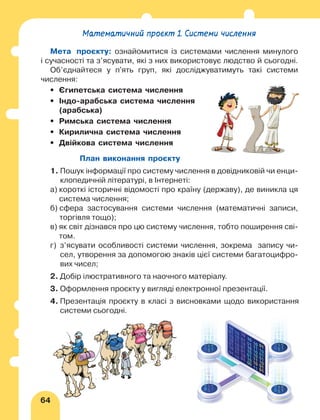64
Математичний проєкт 1. Системи числення
Мета проєкту: ознайомитися із системами числення минулого
і сучасності та з’ясувати, які з них використовує людство й сьогодні.
Об’єднайтеся у п'ять груп, які досліджуватимуть такі системи
числення:
•	 Єгипетська система числення
•	
Індо-арабська система числення
(арабська)
•	 Римська система числення
•	
Кирилична система числення
•	 Двійкова система числення
План виконання проєкту
1. 
Пошук інформації про систему числення в довідниковій чи енци-
клопедичній літературі, в Інтернеті:
а) 
короткі історичні відомості про країну (державу), де виникла ця
система числення;
б) 
сфера застосування системи числення (математичні записи,
торгівля тощо);
в) 
як світ дізнався про цю систему числення, тобто поширення сві-
том.
г) 
з’ясувати особливості системи числення, зокрема запису чи-
сел, утворення за допомогою знаків цієї системи багатоцифро-
вих чисел;
2. Добір ілюстративного та наочного матеріалу.
3. 
Оформлення проєкту у вигляді електронної презентації.
4. 
Презентація проєкту в класі з висновками щодо використання
системи сьогодні.
 