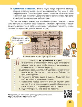 65
5. 
Практичне завдання. Кожна група готує вправу із застосу-
ванням системи числення, яку досліджували. Так, можна «роз-
шифровувати» багатоцифрові числа, записані цією системою
числення, або ж навпаки, запропонувати записати два-три бага-
тоцифрові числа знаками цієї системи.
Такі вправи можна виконати в класі або ж удома (для цього напи-
шіть на окремих картках своє завдання, викладіть презентації проєк-
тів у вільний доступ на сайті школи (класу), аби інші учні могли скори-
статися матеріалами для виконання вправ).
Пам’ятка. Як працювати в групі?
1. 
Визначтеся, хто який пункт плану буде виконувати
(кілька учнів чи одна особа залежно від можливо-
стей кожного і складності пункту).
2. Детально розплануйте, як будете виконувати пункт
плану, які засоби для цього застосуєте. Обговоріть
це з усією групою.
3. 
Тримайте зв’язок одне з одним. Радьтеся між
собою, діліться думками й ідея­
ми.
4. 
Поважайте працю кожного. Учіться слухати одне
одного й чути, адже почасти цікаві ідеї виникають
саме під час обговорення робочих процесів.
5. 
Підготуйте разом висновки до проєкту.
Карнакський храм, Луксор, Єгипет
Подивись, як у часи
фараонів записували
числа
Матеріали для виконання проєкту розміщені на сайті
http://matem4.e-litera.com.ua/
 
