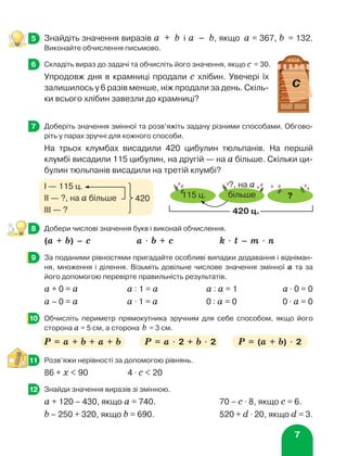 7
	 Знайдіть значення виразів а + b і а – b, якщо а = 367, b = 132.
Виконайте обчислення письмово.
	 Складіть вираз до задачі та обчисліть його значення, якщо с = 30.
Упродовж дня в крамниці продали с хлібин. Увечері їх
залишилось у 6 разів менше, ніж продали за день. Скіль-
ки всього хлібин завезли до крамниці?
	 Доберіть значення змінної та розв’яжіть задачу різними способами. Обгово-
ріть у парах зручні для кожного способи.
На трьох клумбах висадили 420 цибулин тюльпанів. На першій
клумбі висадили 115 цибулин, на другій — на а більше. Скільки ци-
булин тюльпанів висадили на третій клумбі?
	 Добери числові значення букв і виконай обчислення.
(а + b) – с 	 а ⋅ b + с	 k ⋅ t – m ⋅ n	
	 За поданими рівностями пригадайте особливі випадки додавання і відніман-
ня, множення і ділення. Візьміть довільне числове значення змінної а та за
його допомогою перевірте правильність результатів.
а + 0 = а	 а : 1 = а 	 а : а = 1 	 а ⋅ 0 = 0
а – 0 = а	 а ⋅ 1 = а 	 0 : а = 0 	 0 ⋅ а = 0
	 Обчисліть периметр прямокутника зручним для себе способом, якщо його
сторона a = 5 см, а сторона b = 3 см.
P = a + b + a + b	 P = a ⋅ 2 + b ⋅ 2 	 P = (a + b) ⋅ 2
	 Розв’яжи нерівності за допомогою рівнянь.
86 + х  90	 4 ⋅ c  20
	 Знайди значення виразів зі змінною.
а + 120 – 430, якщо а = 740.	 70 – с ⋅ 8, якщо с = 6.
b – 250 + 320, якщо b = 690.	 520 + d ⋅ 20, якщо d = 3.
3
3
5
6
Х Л І Б
ñ
7
?
115 ц.
?, на а
більше
420 ц.
І — 115 ц.
ІІ — ?, на а більше
ІІІ — ?
420
8
9
10
11
12
 