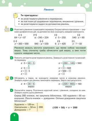 8
Рівняння
Ти пригадаєш:
•	 як розв’язувати рівняння з перевіркою;
•	 як пов’язані дії додавання і віднімання, множення і ділення;
•	 як розв’язувати задачі за допомогою рівнянь.
	 Розв’яжіть рівняння та виконайте перевірку. Скористайтеся підказками — зна-
ками арифметичних дій, за допомогою яких знаходять невідомі компоненти.
	(–)	 (+)	 (:)	(:)
64 + х = 87	 а – 245 = 324 	 х ⋅ 5 = 250 	 540 : х = 90
	(–)	 (–)	 (:)	(⋅)
х + 360 = 590	 940 – а = 530 	 6 ⋅ х = 420 	 х : 7 = 50
Рівняння можуть містити компонент, що являє собою числовий
вираз. Тому спочатку треба обчислити цей вираз, а вже потім
шукати невідоме число.
	 Поясніть алгоритм розв’язування рівнянь. Завершіть розв’язання та виконай-
те перевірку.
х ⋅ 5 = 40 + 5	 х + (260 – 140) = 560
х ⋅ 5 = 	 х + = 560
х = : 5	 х = 560 –
х = 	 х =
	 Обговоріть у парах, як знаходити невідоме число в кожному рівнянні.
Знайдіть корені цих рівнянь і виконайте перевірку. Звірте свої результати.
х ⋅ 4 = 30 + 6	 х – (320 + 460) = 160
	вираз	 вираз
	 Прочитайте задачу. Розгляньте короткий запис і рівняння, складене за ним.
Знайдіть корінь цього рівняння.
Серед 200 книжок, які закупила бібліотека, 120 художніх і 50 на-
вчальних. Решта книжок — довідники. Скільки довідників закупила
бібліотека?
1
2
3
3
3
4
Художніх — 120 кн.
Навчальних — 50 кн. 200
Довідників — ?
(120 + 50) + х = 200
 