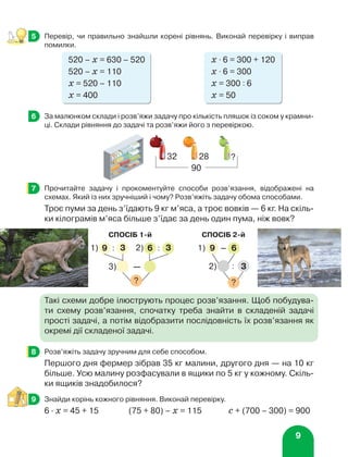 9
	 Перевір, чи правильно знайшли корені рівнянь. Виконай перевірку і виправ
помилки.
520 – х = 630 – 520	 х ⋅ 6 = 300 + 120
520 – х = 110	 х ⋅ 6 = 300
х = 520 – 110	 х = 300 : 6
х = 400	 х = 50
	 За малюнком склади і розв’яжи задачу про кількість пляшок із соком у крамни-
ці. Склади рівняння до задачі та розв’яжи його з перевіркою.
	 Прочитайте задачу і прокоментуйте способи розв’язання, відображені на
схемах. Який із них зручніший і чому? Розв’яжіть задачу обома способами.
Троє пуми за день з’їдають 9 кг м’яса, а троє вовків — 6 кг. На скіль-
ки кілограмів м’яса більше з’їдає за день один пума, ніж вовк?
Такі схеми добре ілюструють процес розв’язання. Щоб побудува-
ти схему розв’язання, спочатку треба знайти в складеній задачі
прості задачі, а потім відобразити послідовність їх розв’язання як
окремі дії складеної задачі.
	 Розв’яжіть задачу зручним для себе способом.
Першого дня фермер зібрав 35 кг малини, другого дня — на 10 кг
більше. Усю малину розфасували в ящики по 5 кг у кожному. Скіль-
ки ящиків знадобилося?
	 Знайди корінь кожного рівняння. Виконай перевірку.
6 ∙ х = 45 + 15	 (75 + 80) – х = 115	 с + (700 – 300) = 900
5
6
32 28 ?
90
7
СПОСІБ 1-й
9 6
1) 2)
3) —
?
3
:
3
:
СПОСІБ 2-й
?
3
:
2)
9 – 6
1)
8
9
 