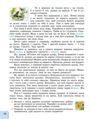 Та в мураша не тільки вуса є на голові.
Є в нього й очі, лупаті та круглі. Є ще й ку-
сачки-кліщаки.
У мене був мурашник у хаті. Літом пішов
я на вигін, одшукав, де живуть мураші, коп-
нув лопатою так, щоб ухопити багато мурашів
та яєчок їхніх, і поніс до себе в хату. Там я взяв два скельця
та й улаштував мурашів із землею між тими скельцями.
Так вони в мене жили цілу зиму. Поробили в землі між склом
доріжки, коридори, кімнати і живуть. Треба ж їх і годувати. Году-
вати треба медом. Меду в мене на той час не було. Я взяв малень-
кий шматочок цукру і поклав там, де в них був коридор. Поклав,
а сам дивлюся, що воно буде.
Виліз один мураш у коридор, знайшов цукор та й припав
до нього. Припав і смокче. Тоді і другий мураш виліз — і теж
до цукру. Смокче. Тоді третій.
Дивився я, дивився, аж в одного мураша черевце розпухло.
Було чорне, а зробилося смугасте і здорове стало.
Ну, думаю, об’їлися мої мураші цукру. Тепер захворіють і заги-
нуть. Було б, думаю, не давати їм одразу стільки цукру, а то як же
я їх тепер лікуватиму! Мураш дуже маленький, лікаря до нього не по-
кличеш і температури йому не зміряєш. Пропали, думаю, мої мураші.
Коли дивлюсь, а перший мураш перестав смоктати цукор. Уче-
пився лапками за землю й висить так.
Тут ще повилазили мураші, та вже не йдуть до цукру. Може,
ці розумніші, не хочуть, щоб їм так черево рознесло?
Ні, видно, й ці хочуть солодкого. Підповзли до того мураша і по-
чали його лоскотати вусами. Полоскочуть, полоскочуть — він
і пустить із себе солодку краплю. Припали вони до цього мура-
ша і ссуть уже з нього цукор. Виходить, що цей мураш мусив їх
усіх напувати. Так вони смоктали з нього дуже довго, а коли ви-
смоктали, то й черевце в нього зробилося знову чорне й мале. Він
тоді встав, розгладив вуса і пішов спати.
Так я і годував своїх мурашів зимою цукром. А навесні, коли
стало тепло, знову випустив їх на вигін. Хай смокчуть тепер ту
зелену тлю, що на будяках.
4. Випиши з тексту виділені кольором прикметники, добери
до них протилежні за значенням. Передбач за назвою зміст
твору. До підкреслених слів добери синоніми.
5. Поміркуй: як змінився б текст, якби автор використав більше
прикметників, щоб указати на ознаки предметів?
10
 