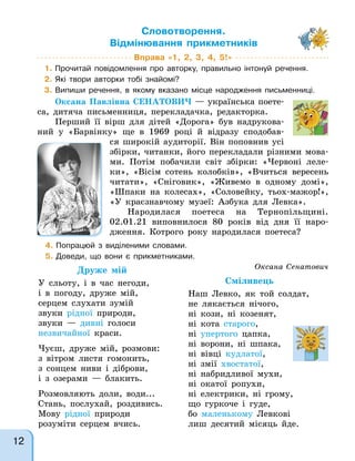 Вправа «1, 2, 3, 4, 5!»
1. Прочитай повідомлення про авторку, правильно інтонуй речення.
2. Які твори авторки тобі знайомі?
3. Випиши речення, в якому вказано місце народження письменниці.
Оксана Павлівна СЕНАТОВИЧ — українська поете-
са, дитяча письменниця, перекладачка, редакторка.
Перший її вірш для дітей «Дорога» був надрукова-
ний у «Барвінку» ще в 1969 році й відразу сподобав-
ся широкій аудиторії. Він поповнив усі
збірки, читанки, його перекладали різними мова-
ми. Потім побачили світ збірки: «Червоні леле-
ки», «Вісім сотень колобків», «Вчиться вересень
читати», «Сніговик», «Живемо в одному домі»,
«Шпаки на колесах», «Соловейку, тьох-мажор!»,
«У краєзнавчому музеї: Азбука для Левка».
Народилася поетеса на Тернопільщині.
02.01.21 виповнилося 80 років від дня її наро-
дження. Котрого року народилася поетеса?
Словотворення.
Відмінювання прикметників
4. Попрацюй з виділеними словами.
5. Доведи, що вони є прикметниками.
Оксана Сенатович
Друже мій
У сльоту, і в час негоди,
і в погоду, друже мій,
серцем слухати зумій
звуки рідної природи,
звуки — дивні голоси
незвичайної краси.
Чуєш, друже мій, розмови:
з вітром листя гомонить,
з сонцем ниви і діброви,
і з озерами — блакить.
Розмовляють доли, води...
Стань, послухай, роздивись.
Мову рідної природи
розуміти серцем вчись.
Сміливець
Наш Левко, як той солдат,
не лякається нічого,
ні кози, ні козенят,
ні кота старого,
ні упертого цапка,
ні ворони, ні шпака,
ні вівці кудлатої,
ні змії хвостатої,
ні набридливої мухи,
ні окатої ропухи,
ні електрики, ні грому,
що гуркоче і гуде,
бо маленькому Левкові
лиш десятий місяць йде.
12
 