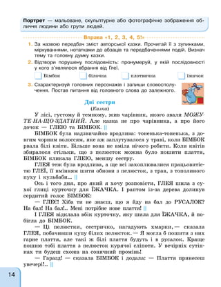 Портрет — мальоване, скульптурне або фотографічне зображення об-
личчя людини або групи людей.
Вправа «1, 2, 3, 4, 5!»
1. За назвою передбач зміст авторської казки. Прочитай її з зупинками,
міркуваннями, нотатками до абзаців та передбаченнями подій. Визнач
тему та головну думку казки.
2. Відтвори порушену послідовність: пронумеруй, у якій послідовності
у кого з’являлося вбрання від Глеї.
Бімбок білочка плотвичка їжачок
3. Схарактеризуй головних персонажів і запиши словосполу-
чення. Постав питання від головного слова до залежного.
Дві сестри
(Казка)
У лісі, густому й темному, жив чарівник, якого звали МОЖУ-
ТЕ-НА-ЩО-ЗДАТНИЙ. Але казка не про чарівника, а про його
дочок — ГЛЕЮ та БІМБОК. ||
БІМБОК була надзвичайно вродлива: тоненька-тоненька, з до-
вгим чорним волоссям, яке аж заплутувалося у траві, коли БІМБОК
рвала білі квіти. Більше вона не вміла нічого робити. Коли квітів
збиралося стільки, що з пелюсток можна було пошити плаття,
БІМБОК кликала ГЛЕЮ, меншу сестру.
ГЛЕЯ теж була вродлива, а ще всі захоплювалися працьовитіс-
тю ГЛЕЇ, її вмінням шити обнови з пелюсток, з трав, з тополиного
пуху і кульбаби… ||
Ось і того дня, про який я хочу розповісти, ГЛЕЯ шила з су-
хої глиці курточку для ЇЖАЧКА. І раптом із-за дерева долинув
сердитий голос БІМБОК:
— ГЛЕЄ! Хіба ти не знаєш, що я йду на бал до РУСАЛОК?
На бал! На бал!.. Мені потрібне нове плаття! ||
І ГЛЕЯ відклала вбік курточку, яку шила для ЇЖАЧКА, й по-
бігла до БІМБОК.
— Ці пелюстки, сестричко, нагадують хмарки,— сказала
ГЛЕЯ, побачивши купу білих пелюсток.— Я могла б пошити з них
гарне плаття, але такі ж білі плаття будуть і в русалок. Краще
пошию тобі плаття з пелюсток курячої сліпоти. У вечірніх сутін-
ках ти будеш схожа на сонячний промінь!
— Гаразд! — сказала БІМБОК і додала: — Плаття принесеш
увечері!.. ||
14
 