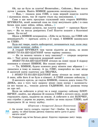 Ой, що це було за плаття! Незвичайне… Сяйливе… Воно пахло
лугом і сонцем. Навіть БІМБОК задоволено посміхнулася.
— Йди,— сказала вона ГЛЕЇ, а сама мерщій зодягла плаття
і відчинила вікно, так їй гаряче стало від хвилювання. ||
Саме в цю мить пролунав глумливий сміх старого ВОРОНА-
КРУМКАЧА, який зазвичай спав на гілці могутнього дуба і в снах
бачив лиш одне: війни, війни, війни… ||
— Ти й справді думаєш, що плаття гарне? — крикнув Крум-
кач.— Як ти могла довіритись Глеї! Плаття пошите з болотяної
трави. Ха-ха-ха!
Щоки в БІМБОК почервоніли. «Хіба ти не бачиш, що ГЛЕЯ тебе
ненавидить?!» — кричала злість у її серці. І БІМБОК накинулася
на ГЛЕЮ.
Будь-які чвари, навіть найкоротші, починаються тоді, коли люд-
ське серце залишає любов. ||
А старий КРУМКАЧ тим часом підлетів до вікна, за яким
МОЖУ-ТЕ-НА-ЩО-ЗДАТНИЙ читав чарівну книжку.
— Як ти можеш читати в таку хвилину? — злорадо закричав
він.— Твої дочки порушили родинний закон! ||
МОЖУ-ТЕ-НА-ЩО-ЗДАТНИЙ зітхнув на повні груди й відразу
опинився в кімнаті БІМБОК. Він сказав коротко:
— Ти, БІМБОК, будеш кожного року міняти своє вбрання і —
лишатися в тому ж самому. А ти, ГЛЕЄ, повертайся на своє місце
й закінчуй шити курточку для ЇЖАЧКА.
І МОЖУ-ТЕ-НА-ЩО-ЗДАТНИЙ знову зітхнув на повні груди
й зник, ніби його й не було в кімнаті. А ГЛЕЯ злякано зойкнула. ||
З високого крісла, де сиділа БІМБОК, сповзла довга тонка ГА-
ДЮКА, яка з того часу щороку міняє свою шкіру і залишаєть-
ся все такою ж… тонкою довгою ГАДЮКОЮ. Але розмова тепер
не про неї.
Коли ви побачите в річці чи в озері спритну сяйливу ПЛОТ-
ВИЧКУ, знайте, що вбрання їй пошила ГЛЕЯ з легкого пилу, який
струшують зірки, падаючи на землю. А побачите в лісі БІЛОЧКУ,
яка стрибає з дерева на дерево, знайте: це вона шукає ГЛЕЮ, щоб
подякувати їй за теплу шубку.
(Переклав з білоруської Данило Кононенка)
4. На основі тексту складіть портрет Глеї і Бімбок. На вашу
думку, чи обов’язково дівчина повинна вміти шити й допо-
магати всім?
5. Поміркуй над ім’ям батька дівчат. Коротко перекажи зміст твору.
15
 