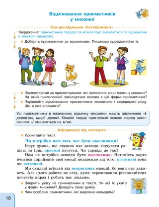Відмінювання прикметників
у множині
Гра-дослідження «Експеримент»
Твердження: прикметники твердої та м’якої груп змінюються за відмінками
у множині однаково.
 Доберіть прикметники за малюнками. Письмово провідміняйте їх.
 Поспостерігай за прикметниками: які закінчення вони мають у множині?
На який приголосний закінчується основа в цій формі прикметника?
 Порівняйте відмінювання прикметників чоловічого і середнього роду.
Що в них спільного?
Усі прикметники в називному відмінку множини мають закінчення -і:
дерев’яні, щирі, далекі. Кінцеві тверді приголосні основи перед закін-
ченням -і змінюються на м’які.
Інформація від експерта
 Прочитайте текст.
Чи потрібно нам весь час бути щасливими?
Існує думка, що людина має завжди відчувати ра-
дість та інші приємні почуття. Чи справді це так?
Нам не потрібно завжди бути щасливими. Натомість варто
вчитися сприймати свої емоції незалежно від того, позитивні вони
чи негативні.
Ми схильні втікати від неприємних емоцій, бо вони нас ляка-
ють. Але цього робити не слід, адже переживання різноманітних
почуттів якраз і робить нас людьми.
 Зверніть увагу на прикметники в тексті. Чи всі їх ужито
у формі множини? Доведіть свою думку.
 Чим особливі прикметники, які виділено кольором?
18
 