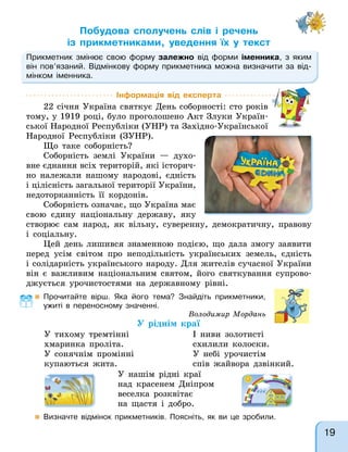 Побудова сполучень слів і речень
із прикметниками, уведення їх у текст
Прикметник змінює свою форму залежно від форми іменника, з яким
він пов’язаний. Відмінкову форму прикметника можна визначити за від-
мінком іменника.
Інформація від експерта
22 січня Україна святкує День соборності: сто років
тому, у 1919 році, було проголошено Акт Злуки Україн-
ської Народної Республіки (УНР) та Західно-Української
Народної Республіки (ЗУНР).
Що таке соборність?
Соборність землі України — духо-
вне єднання всіх територій, які історич-
но належали нашому народові, єдність
і цілісність загальної території України,
недоторканність її кордонів.
Соборність означає, що Україна має
свою єдину національну державу, яку
створює сам народ, як вільну, суверенну, демократичну, правову
і соціальну.
Цей день лишився знаменною подією, що дала змогу заявити
перед усім світом про неподільність українських земель, єдність
і солідарність українського народу. Для жителів сучасної України
він є важливим національним святом, його святкування супрово-
джується урочистостями на державному рівні.
Володимир Мордань
У ріднім краї
У тихому тремтінні
хмаринка проліта.
У сонячнім промінні
купаються жита.
І ниви золотисті
схилили колоски.
У небі урочистім
спів жайвора дзвінкий.
У нашім рідні краї
над красенем Дніпром
веселка розквітає
на щастя і добро.
 Прочитайте вірш. Яка його тема? Знайдіть прикметники,
ужиті в переносному значенні.
 Визначте відмінок прикметників. Поясніть, як ви це зробили.
19
 