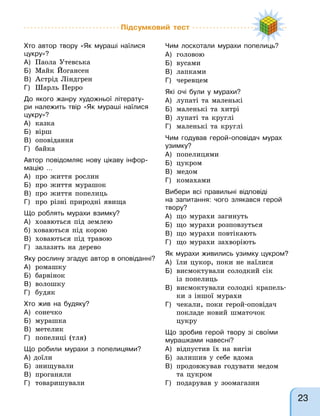 Підсумковий тест
Хто автор твору «Як мураші наїлися
цукру»?
А) Паола Утевська
Б) Майк Йогансен
В) Астрід Ліндгрен
Г) Шарль Перро
До якого жанру художньої літерату-
ри належить твір «Як мураші наїлися
цукру»?
А) казка
Б) вірш
В) оповідання
Г) байка
Автор повідомляє нову цікаву інфор-
мацію …
А) про життя рослин
Б) про життя мурашок
В) про життя попелиць
Г) про різні природні явища
Що роблять мурахи взимку?
А) хоавються під землею
б) ховаються під корою
В) ховаються під травою
Г) залазять на дерево
Яку рослину згадує автор в оповіданні?
А) ромашку
Б) барвінок
В) волошку
Г) будяк
Хто жив на будяку?
А) сонечко
Б) мурашка
В) метелик
Г) попелиці (тля)
Що робили мурахи з попелицями?
А) доїли
Б) знищували
В) проганяли
Г) товаришували
Чим лоскотали мурахи попелиць?
А) головою
Б) вусами
В) лапками
Г) черевцем
Які очі були у мурахи?
А) лупаті та маленькі
Б) маленькі та хитрі
В) лупаті та круглі
Г) маленькі та круглі
Чим годував герой-оповідач мурах
узимку?
А) попелицями
Б) цукром
В) медом
Г) комахами
Вибери всі правильні відповіді
на запитання: чого злякався герой
твору?
А) що мурахи загинуть
Б) що мурахи розповзуться
В) що мурахи повтікають
Г) що мурахи захворіють
Як мурахи живились узимку цукром?
А) їли цукор, поки не наїлися
Б) висмоктували солодкий сік
із попелиць
В) висмоктували солодкі крапель-
ки з іншої мурахи
Г) чекали, поки герой-оповідач
покладе новий шматочок
цукру
Що зробив герой твору зі своїми
мурашками навесні?
А) відпустив їх на вигін
Б) залишив у себе вдома
В) продовжував годувати медом
та цукром
Г) подарував у зоомагазин
23
 