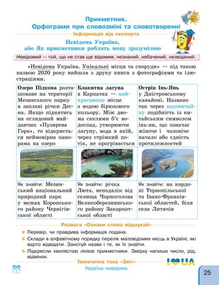 Прикметник.
Орфограми при словозміні та словотворенні
Інформація від експерта
Невідома Україна,
або Як прикметники роблять мову зрозумілою
Орфограми при словозміні та словотворенні
«Невідома Україна. Унікальні місця та споруди» — під такою
назвою 2020 року вийшла з друку книга з фотографіями та ілю-
страціями.
Невідомий — той, що не став ще відомим, незнаний, небачений, незвіданий.
Розвага «Ознаки слова відшукай»
 Перевір, чи правдива інформація подана.
 Склади в алфавітному порядку перелік маловідомих місць в Україні, які
варто відвідати. Занотуй назви і те, як їх знайти.
 Підкресли хвилястою лінією прикметники. Зверху напиши число, рід,
відмінок.
Тематична тека «Звіт»
Україна невідома
Озеро Підкова розта-
шоване на території
Мезинського парку
в заплаві річки Дес-
на. Якщо піднятись
на оглядовий май-
данчик «Пузирева
Гора», то відкриєть-
ся неймовірна пано-
рама на озеро
Блакитна лагуна
в Карпатах — най-
красивіше місце
з водою бірюзового
кольору. Між дво-
ма скелями б’є во-
доспад, утворюючи
лагуну, вода в якій,
через стрімкий по-
тік, не прогрівається
Острів Інь-Янь
у Дністровському
каньйоні. Названо
так через надзвичай-
ну подібність із ки-
тайським символом
інь-ян, що означає
жіноче і чоловіче
начало або єдність
протилежностей
Як знайти: Мезин-
ський національний
природний парк
у межах Коропсько-
го району Чернігів-
ської області
Як знайти: річка
Люта, неподалік від
селища Чорноголова
Великоберезнянсько-
го району Закарпат-
ської області
Як знайти: на кордо-
ні Тернопільської
та Івано-Франків-
ської областей, біля
села Литячів
25
 