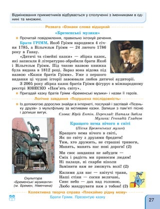 Відмінювання прикметників відбувається у сполученні з іменниками в од-
нині та множині.
Розвага «Ознаки слова відшукай
«Бременські музики»
 Прочитай повідомлення, правильно інтонуй речення.
Брати ГРІММ. Якоб Грімм народився 4 січ-
ня 1785, а Вільгельм Грімм — 24 лютого 1786
року в Ганау.
«Дитячі та сімейні казки» — збірка казок,
які записали й літературно обробили брати Якоб
і Вільгельм Грімм. Під такою назвою книжка
була видана в 1812 році. Зараз вона відома під
назвою «Казки братів Грімм». Уже з першого
видання ці чудові історії завоювали любов дитячої аудиторії.
З 2005 року збірка казок братів Грімм фігурує в міжнародному
реєстрі ЮНЕСКО «Пам’ять світу».
 Пригадай казку братів Грімм «Бременські музики» і назви її героїв.
Слова: Юрій Ентін. Переклад: Наталя Забіла
Музика: Геннадій Гладков
Кращого нема нічого в світі
(Пісня Бременських музик)
Кращого нема нічого в світі,
Як по світу з друзями бродити!
Тим, хто дружить, не страшні тривоги,
Манять, манять нас нові дороги! (2)
Ми своє завдання не забудем —
Сміх і радість ми приносим людям!
Ні палаци, ні скарби ніколи
Замінити нам не зможуть волі! (2)
Килими для нас — квітучі трави,
Наші стіни — сосни величаві,
Синє небо — дах над головою,
Любо мандрувати нам з тобою! (2)
Логічне завдання «Порушена послідовність»
 Із допомогою дорослих знайди в інтернеті, послухай і заспівай «Пісень-
ку друзів» з мультфільму за мотивами казки. Запиши з пам’яті пісню
і допиши вигук.
Скульптура
«Бременські музиканти»
(м. Бремен, Німеччина)
Колективна творча справа «Плекаймо рідну мову»
Брати Грімм. Презентую казку
27
 