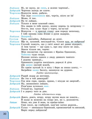Л а й д а к Ні, не щуку, не линя, а зелене чортеня!..
Добродій Чортеня заледь не плаче.
Ч о р т е н я Відпусти мене, рибаче,
Так ніде споконвіків нас, чортів, ніхто не їв!
Л а й д а к Може, й так.
Добродій На те лайдак.
Л а й д а к Тільки в мене власний смак.
Ось зварю із тебе юшку, вкину перець та петрушку —
Ого-го, яка «уха» буде з чорта, ха-ха-ха!
Ч о р т е н я Відпусти — в пригоді стану: дам пораду непогану,
І тобі грошва сама йтиме в руки задарма.
Л а й д а к Задарма!..
С у с і д и Таке, звичайно, Лайдакові до душі.
Л а й д а к Що ж, лукавий, викладай-но, тільки цур, не набреши!
Ч о р т е н я Слухай: кажуть, що у світі землі всі давно відкриті,
А тим часом — ще одна є, про яку ніхто не знає,
Знаєм тільки ми, чорти:
Між скелястих гір високих є Країна Однооких,
Тайкома туди сходи,
Полони когось одного з люду дивного тамтого
І додому приведи…
Одноокого уздріти поспішать дорослі й діти
(До дивин охочий всяк!),
По однім пускай їх в хату і бери за показ плату, —
Загребеш казну багату, запануєш на дурняк.
Лайдак пританцьовує.
Добродій Радий ледар до нестями.
Л а й д а к Як іти в той дивокрай?
Ч о р т е н я Ген між гори, прямо, прямо, і нікуди не звертай!..
Добродій Ну, заквапився лайдак,
Розв’язав хутенько жак.
Л а й д а к Утікай-но, чортеня!
Добродій І в дорогу того ж дня.
Лайдак піднімається вгору.
Добродій Довго, довго, вгору, вгору мусив мало не повзти…
В казці ж можемо на скору все, як є, розповісти.
Лайдак Отже, ось уже й вона, та країна-таїна:
Сиві скелі, яр глибокий, кам’яні хатки рядком…
Добродій Гульк — зненацька Одноокий, кремезнючий та високий,
Виріс перед лайдаком!
30
 