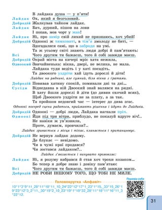 В лайдака душа — у п’яти!
Л а й д а к Ох, який я безголовий.
Добродій Жалкував тайком лайдак.
Л а й д а к Бач, дурний, пішов на лови
І попав, мов чорт у жак!
Л а й д а к Ні, про замір свій лихий не признаюсь, хоч убий!
Добродій Одноокі ж тямковиті, в тім’я змолоду не биті, —
Здогадалися самі, що в заброди на умі.
Та ж усьому світі знають люди добрі й пам’ятають:
В с і Чого другим ти бажаєш, того й собі завжди маєш.
Добродій Окрай міста на кичері мріє хата нежила,
Одноокий Звичайненька: вікна, двері, не велика, не мала.
Лайдака туди ведіть і у хаті посадіть.
Та двоокого уздріти хай ідуть дорослі й діти!
Лайдак на ряднині, але сумний, біля вікна з ґратами.
Добродій Повивав хатину спокій, поминали дні та дні…
С у с і д и Віднедавна в ній Двоокий знай валявся на рядні.
В хату йшли дорослі й діти (до дивин охочий всяк),
Щоб Двоокого уздріти не за плату, а за так.
Та пройшов недовгий час — інтерес до дива згас.
Одноокі посеред сцени радяться, приймають рішення і йдуть до Лайдака.
Добродій Одноокі — добрі люди, Лайдака нагнали пріч.
О д н о о к і Йди під три вітри, приблудо, не показуй вдруге віч!..
Не навіки ж ув’язнили,
Проте, думаєм, провчили?..
Лайдак зривається з місця і тікає, кланяється і пританцьовує.
Добродій Не вернув лайдак додому.
Де блукає — невідомо.
Чи в чужі краї продався?
Чи зостався лайдаком?..
Лайдак з’являється і винувато промовляє:
Л а й д а к Ні, я розуму набрався й став хоч трохи козаком…
Бо тепер я добре знаю і довіку пам’ятаю:
В с і Чого другим ти бажаєш, того й собі завжди маєш.
Добродій НЕ РОБИ ІНШОМУ ТОГО, ЩО ТОБІ НЕ МИЛЕ.
Головокрутка «Алфавіт»
10*1*3*9*11_28*11*18*11_10_24*22*12*17*1_23*1*15,_33*15_26*1
9*23*12*3_2*11,_30*19*2_10_23*19*1*19*32_28*11*18*11*16*11_3
*22*12.
Перевір себе
31
 