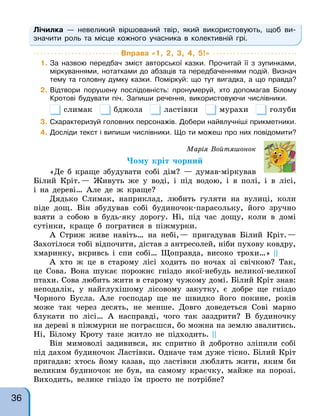 Лічилка — невеликий віршований твір, який використовують, щоб ви-
значити роль та місце кожного учасника в колективній грі.
Вправа «1, 2, 3, 4, 5!»
1. За назвою передбач зміст авторської казки. Прочитай її з зупинками,
міркуваннями, нотатками до абзаців та передбаченнями подій. Визнач
тему та головну думку казки. Поміркуй: що тут вигадка, а що правда?
2. Відтвори порушену послідовність: пронумеруй, хто допомагав Білому
Кротові будувати піч. Запиши речення, використовуючи числівники.
слимак бджола ластівки мурахи голуби
3. Схарактеризуй головних персонажів. Добери найвлучніші прикметники.
4. Досліди текст і випиши числівники. Що ти можеш про них повідомити?
Марія Войтяшонок
Чому кріт чорний
«Де б краще збудувати собі дім? — думав-міркував
Білий Кріт.— Живуть же у воді, і під водою, і в полі, і в лісі,
і на дереві… Але де ж краще?
Дядько Слимак, наприклад, любить гуляти на вулиці, коли
піде дощ. Він збудував собі будиночок-парасольку, його зручно
взяти з собою в будь-яку дорогу. Ні, під час дощу, коли в домі
сутінки, краще б погратися в піжмурки.
А Стриж живе навіть… на небі,— пригадував Білий Кріт.—
Захотілося тобі відпочити, дістав з антресолей, ніби пухову ковдру,
хмаринку, вкривсь і спи собі… Щоправда, високо трохи…» ||
А хто ж це в старому лісі ходить по ночах зі свічкою? Так,
це Сова. Вона шукає порожнє гніздо якої-небудь великої-великої
птахи. Сова любить жити в старому чужому домі. Білий Кріт знав:
неподалік, у найглухішому лісовому закутку, є добре ще гніздо
Чорного Бусла. Але господар ще не швидко його покине, років
може так через десять, не менше. Довго доведеться Сові марно
блукати по лісі… А насправді, чого так заздрити? В будиночку
на дереві в піжмурки не пограєшся, бо можна на землю звалитись.
Ні, Білому Кроту таке житло не підходить. ||
Він мимоволі задивився, як спритно й добротно зліпили собі
під дахом будиночок Ластівки. Одначе там дуже тісно. Білий Кріт
пригадав: хтось йому казав, що ластівки люблять жити, яким би
великим будиночок не був, на самому краєчку, майже на порозі.
Виходить, велике гніздо їм просто не потрібне?
36
 