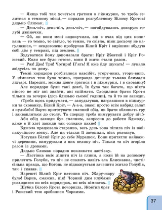 — Якщо тобі так хочеться гратися в піжмурки, то треба се-
литися в темному місці,— порадив розгубленому Білому Кротові
дядько Слимак. ||
— День-ніч, день-ніч, день-ніч,— погойдувались довкруж го-
лубі дзвіночки.
— Ой, як вони мені надокучили, аж в очах від цих коли-
вань — то темно, то світло, то темно, то світло, ніяк досхочу не на-
гуляєшся,— невдоволено пробурчав Білий Кріт і вирішив: збудую
собі дім у темряві, під землею. ||
Будуватися йому допомагали брати: Кріт Жовтий і Кріт Ро-
жевий. Коли все було готове, вони й жити стали разом.
— Раз! Два! Три! Чотири! П’ять! Я вже йду шукать! — лунало
звідусіль по дому.
Темні коридори розбігалися навсібіч, угору-вниз, угору-вниз.
У кімнатах теж було темно, щоправда де-не-де тьмаво блимали
ліхтарі. Нарешті, можна довго гратися і в піжмурки, і в схованку!
Але коридори були такі довгі, їх було так багато, що ніхто
нікого не міг ані знайти, ані спіймати. Сходилися брати Кроти
тільки на вечерю (десь близько сьомої години), та й то не завжди.
«Треба щось придумати,— занудьгував, награвшися в піжмур-
ки та схованку, Білий Кріт.— А-а-а, знаю: просто всім набрид салат
з кульбаби! Варто приготувати смачний обід, як брати облишать гру
і заквапляться до столу. Та спершу треба вимурувати добру піч!»
Аби обід завжди був смачним, запросив до роботи Бджолу,
адже в її хаті завжди так солодко пахне! ||
Бджола працювала старанно, весь день вона ліпила піч із най-
пахучішого воску. Але як тільки її затопили, віск розтанув.
Погукав Білий Кріт до себе Мурашок. Вони притягли найваж-
чі деревини, вимурували з них велику піч. Тільки та піч згоріла
разом із дровами.
Дядько Слимак порадив покликати ластівку.
— Ластівка вміє ліпити піч із глини, а коли їй на допомогу
прилетять Голуби, то піч не спалить навіть зла Блискавка, чисті-
сінька правда, що Вогонь не відважується зачепити житло Голубів,
так і сказав. ||
Нарешті Білий Кріт натопив піч. Жару-жару
було! Варив, смажив, пік! Чорний дим клубами
розходився по всіх коридорах, по всіх кімнатах. ||
Шубка Білого Крота почорніла, Жовтий брат
і Рожевий теж зробилися Чорними.
37
 