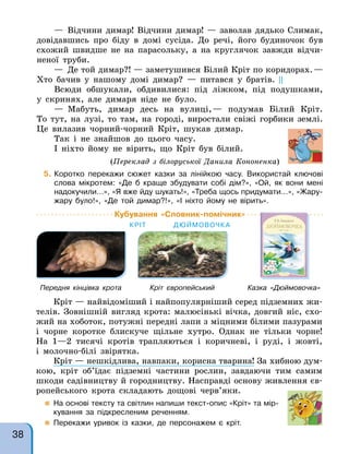 — Відчини димар! Відчини димар! — заволав дядько Слимак,
довідавшись про біду в домі сусіда. До речі, його будиночок був
схожий швидше не на парасольку, а на круглячок завжди відчи-
неної труби.
— Де той димар?! — заметушився Білий Кріт по коридорах.—
Хто бачив у нашому домі димар? — питався у братів. ||
Всюди обшукали, обдивилися: під ліжком, під подушками,
у скринях, але димаря ніде не було.
— Мабуть, димар десь на вулиці,— подумав Білий Кріт.
То тут, на лузі, то там, на городі, виростали свіжі горбики землі.
Це вилазив чорний-чорний Кріт, шукав димар.
Так і не знайшов до цього часу.
І ніхто йому не вірить, що Кріт був білий.
(Переклад з білоруської Данила Кононенка)
5. Коротко перекажи сюжет казки за лінійкою часу. Використай ключові
слова мікротем: «Де б краще збудувати собі дім?», «Ой, як вони мені
надокучили…», «Я вже йду шукать!», «Треба щось придумати…», «Жару-
жару було!», «Де той димар?!», «І ніхто йому не вірить».
Кубування «Словник-помічник»
КРІТ ДЮЙМОВОЧК А
Кріт — найвідоміший і найпопулярніший серед підземних жи-
телів. Зовнішній вигляд крота: малюсінькі вічка, довгий ніс, схо-
жий на хоботок, потужні передні лапи з міцними білими пазурами
і чорне коротке блискуче щільне хутро. Однак не тільки чорне!
На 1—2 тисячі кротів трапляються і коричневі, і руді, і жовті,
і молочно-білі звірятка.
Кріт — нешкідлива, навпаки, корисна тварина! За хибною дум-
кою, кріт об’їдає підземні частини рослин, завдаючи тим самим
шкоди садівництву й городництву. Насправді основу живлення єв-
ропейського крота складають дощові черв’яки.
 На основі тексту та світлин напиши текст-опис «Кріт» та мір-
кування за підкресленим реченням.
 Перекажи уривок із казки, де персонажем є кріт.
Передня кінцівка крота Кріт європейський Казка «Дюймовочка»
38
 
