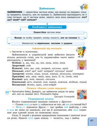 Розвага «Ознаки слова відшукай»
 Прочитайте байку. Доведіть, що займенник указує на пред-
мет, але не називає його. Розіграйте байку.
Григорій Сковорода
Годинникові колеса
Колесо годинникової машини спитало у Другого:
— Скажи мені, а чого ти гойдаєшся не так, як ми, а в інший бік?
— Мене,— відповіло Друге,— так зробив мій майстер, і сим
я вам не лише не заважаю, але ще й допомагаю, аби наш годин-
ник мав єдиний шлях по сонячному колу.
Сила: У людей з різними природними нахилами і життєві шля-
хи різні. Одначе всім один кінець — чесність, лад і любов.
Інформація від експерта
 Прочитай із позначками.
Займенників в українській мові небагато (всього
кілька десятків слів), але їх надзвичайно часто вико-
ристовують у мовленні!
Особові: я, ми, ти, ви, вiн, вона, воно, вони
Зворотний: себе
Відносні: хто, що, чий, котрий, скiльки, який
Питальні: хто? що? чий? котрий? скiльки? який?
Заперечні: нiхто, нiщо, нiчий, нiякий, нiскiльки, нiкотрий
Присвійні: мiй, наш, твiй, ваш, його, її, їх, їхнiй, свiй
Вказівні: цей, той, такий, стiльки
Означальні: весь, всякий, сам, самий, кожний, жодний, iнший
Неозначені: дехто, щось, хто-небудь
ЗАЙМЕННИК — самостійна частина мови, яка вказує на предмет, озна-
ку предмета, кількість, але не називає їх. Займенники відповідають на ті
самі питання, що й частини мови, замість яких вони вживаються: хто?
що? який? чий? скільки?
Займенник
— самостійна частина мови, яка вказує на предмет, озна-
Самостійна частина мови
Особливості займенника
Вказує на особу, предмет, ознаку, кількість, але не називає їх
Змінюється за відмінками, числами та родами
41
 