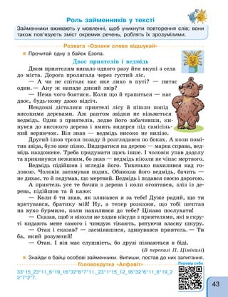 Займенники вживають у мовленні, щоб уникнути повторення слів; вони
також пов’язують зміст окремих речень, роблять їх зрозумілими.
Роль займенників у тексті
Займенники вживають у мовленні, щоб уникнути повторення слів; вони
Розвага «Ознаки слова відшукай»
 Прочитай одну з байок Езопа.
Двоє приятелів і ведмідь
Двом приятелям випало одного разу йти вкупі з села
до міста. Дорога пролягала через густий ліс.
— А чи не спіткає нас яке лихо в путі? — питає
один.— Ану ж нападе дикий звір?
— Нема чого боятися. Коли що й трапиться — нас
двоє, будь-кому дамо відсіч.
Невдовзі дісталися приятелі лісу й пішли попід
високими деревами. Аж раптом звідки не візьметься
ведмідь. Один з приятелів, ледве його забачивши, ки-
нувся до високого дерева і вмить видерся під самісінь-
кий вершечок. Він знав — ведмідь високо не вилізе.
Другий ішов трохи позаду й розглядався по боках. А коли помі-
тив звіра, було вже пізно. Видиратися на дерево — марна справа, вед-
мідь наздожене. Треба придумати щось інше. І чоловік упав додолу
та прикинувся неживим, бо знав — ведмідь ніколи не чіпає мертвого.
Ведмідь підійшов і вгледів його. Тихенько нахилився над го-
ловою. Чоловік затамував подих. Обнюхав його ведмідь, бачить —
не дихає, то й подумав, що мертвий. Ведмідь і подався своєю дорогою.
А приятель усе те бачив з дерева і коли оговтався, зліз із де-
рева, підійшов та й каже:
— Коли б ти знав, як злякався я за тебе! Дуже радий, що ти
врятувався, братику мій! Ну, а тепер розкажи, що тобі шептав
на вухо бурмило, коли нахилився до тебе? Цікаво послухати!
— Сказав, щоб я ніколи не ходив нікуди з приятелями, які в скру-
ті кидають мене самого і чимдуж тікають, рятуючи власну шкуру.
— Отак і сказав? — засміявшися, здивувався приятель.— Ти
ба, який розумний!
— Отак. І він має слушність, бо друзі пізнаються в біді.
(В переказі П. Цімікалі)
 Знайди в байці особові займенники. Випиши, постав до них запитання.
Головокрутка «Алфавіт»
33*15_23*11_6*19_16*32*6*7*11,_23*1*15_12_16*32*6*11_6*19_2
3*7*2*7.
— А чи не спіткає нас яке лихо в путі? — питає
— Нема чого боятися. Коли що й трапиться — нас
Невдовзі дісталися приятелі лісу й пішли попід
високими деревами. Аж раптом звідки не візьметься
ведмідь. Один з приятелів, ледве його забачивши, ки-
нувся до високого дерева і вмить видерся під самісінь-
кий вершечок. Він знав — ведмідь високо не вилізе.
Перевір себе
43
 