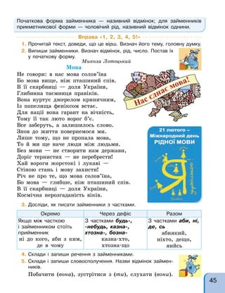 Початкова форма займенника — називний відмінок; для займенників
прикметникової форми — чоловічий рід, називний відмінок однини.
Вправа «1, 2, 3, 4, 5!»
1. Прочитай текст, доведи, що це вірш. Визнач його тему, головну думку.
2. Випиши займенники. Визнач відмінок, рід, число. Постав їх
у початкову форму.
3. Досліди, як писати займенники з частками.
Окремо Через дефіс Разом
Якщо між часткою
і займенником стоїть
прийменник
ні до кого, аби з ким,
де в чому
З частками будь-,
-небудь, казна-,
хтозна-, бозна-
казна-хто,
хтозна-що
З частками аби, ні,
де, сь
абиякий,
ніхто, дещо,
яийсь
4. Склади і запиши речення з займенниками.
5. Склади і запиши словосполучення. Назви відмінок займен-
ників.
Побачити (вона), зустрітися з (ти), слухати (вони).
Микола Лотоцький
Мова
Не говори: в нас мова солов’їна
Бо мова вище, ніж пташиний спів.
В її скарбниці — доля України,
Глибинна таємниця правіків.
Вона нуртує джерелом криничним,
Із попелища феніксом встає.
Для нації вона гарант на вічність,
Тому її так люто ворог б’є.
Все заберуть, а залишилось слово.
Знов до життя повернемося ми.
Лише тому, що не пропала мова,
То й ми ще наче люди між людьми.
Без мови — не створити нам держави,
Доріг тернистих — не перебрести!
Хай вороги жорстокі і лукаві —
Стіною стань і мову захисти!
Річ не про те, що мова солов’їна,
Бо мова — глибше, ніж пташиний спів.
В її скарбниці — доля України,
Космічна нерозгаданість віків.
45
 