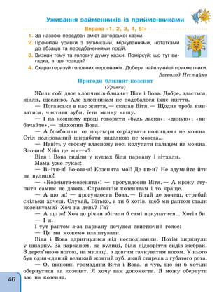 Вправа «1, 2, 3, 4, 5!»
1. За назвою передбач зміст авторської казки.
2. Прочитай уривки з зупинками, міркуваннями, нотатками
до абзаців та передбаченнями подій.
3. Визнач тему та головну думку казки. Поміркуй: що тут ви-
гадка, а що правда?
4. Схарактеризуй головних персонажів. Добери найвлучніші прикметники.
Уживання займенників із прийменниками
Всеволод Нестайко
Пригоди близнят-козенят
(Уривки)
Жили собі двоє хлопчиків-близнят Вітя і Вова. Добре, здається,
жили, щасливо. Але хлопчикам не подобалося їхнє життя.
— Поганське в нас життя,— сказав Вітя.— Щодня треба вми-
ватися, чистити зуби, їсти манну кашу.
— І на кожному кроці говорити «будь ласка», «дякую», «ви-
бачайте»,— підхопив Вова.
— А бомбошки од портьєри одрізувати ножицями не можна.
Стіл полірований шкрябати виделкою не можна…
— Навіть у своєму власному носі колупати пальцем не можна.
Злочин! Хіба це життя?
Вітя і Вова сиділи у кущах біля паркану і зітхали.
Мама уже гукає:
— Ві-ітя-я! Во-ова-а! Козенята мої! Де ви-и? Не здумайте йти
на вулицю!
— «Козенята-козенята»! — прогундосив Вітя.— А кроку сту-
пити самим не дають. Справжнім козенятам і то краще.
— А що ж! — прогундосив Вова.— Бігай де хочеш, стрибай
скільки хочеш. Слухай, Вітько, а ти б хотів, щоб ми раптом стали
козенятами? Хоч на день? Га?
— А що ж! Хоч до річки збігали б самі покупатися… Хотів би.
— І я.
І тут раптом з-за паркану почувся свистючий голос:
— Це ми можемо влаштувати.
Вітя і Вова здригнулися від несподіванки. Потім зиркнули
у шпарку. За парканом, на вулиці, біля підворіття сидів жебрак.
З дерев’яною ногою, на милиці, з довгим гачкуватим носом. У нього
був один-єдиний великий жовтий зуб, який стирчав з губатого рота.
— О, шановні громадяни Вітя і Вова, я чув, що ви б хотіли
обернутися на козенят. Я хочу вам допомогти. Я можу обернути
вас на козенят.
46
 