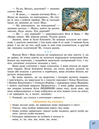 — То як, Вітько, захочемо? — непевно
спитав Вова.
— Я знаю… — знизав плечима Вітя.—
Якщо не надовго, на півгодинки… Бо ско-
ро ж тато з роботи прийде. Ми ж сьогодні
ідемо на іменини до тьоті Наді.
— На півгодинки, на півгодинки! —
закивав чаклун.— Можу, навіть на десять
хвилин. Будь ласка. Хто перший?
— Як — хто перший? — перезирнулися Вітя й Вова.— Ми
обидва перші. Ми завжди разом. Тільки разом.
Авжеж, вони ж були близнята. Їм завжди купляли все одна-
кове, і одягали однаково, і їли вони одне й те саме. І завжди були
рівні. І як же це так, щоб один із них став козенятком, а другий
ще лишався хлопчиком! Ні, тільки разом.
* * *
Відтоді Вітя і Вова ніколи не скаржаться на своє життя. І, як
не дивно, їм тепер зовсім не хочеться відрізувати ножицями бом-
бошки від портьєри, і шкрябати виделкою полірований стіл, і на-
віть злочинно колупати пальцем у носі.
Вони дуже слухняні і гарні хлопчики. І вони ніколи не крив-
дять тварин. Коли близнята бачать, як хтось мучить цуценя чи
кицю або поціляє з рогатки в горобчика, вони негайно біжать ви-
ручати нещасливця.
Бо вони знають, як це жорстоко і негарно мучити тварин,
і пам’ятають, як виручали їх у скрутні хвилини і білка Полетуха,
і Кажан Кажанович, і тітонька Корова, і придворна киця Мурнява,
і навіть запічний цвіркун Цвіркунчак… І вони добре розуміють,
що людина починає бути ЛЮДИНОЮ лише тоді, коли знає, що
вона найрозумніша, а тому найдужча за всіх живих істот на землі,
і не кривдить їх, а жаліє, захищає.
5. Поміркуй, що сталося з хлопчиками і змінило їх.
Інформація від експерта
 Назви частини мови, які займенник може замінювати в тексті.
 Поясни, чому особові займенники мають таку назву.
 Назви особові займенники: першої особи множини; другої особи од-
нини; третьої особи множини.
 Розподіли займенники за особами й запиши їх:
вони, я, ти, він, ми, воно, ви, вона.
47
 