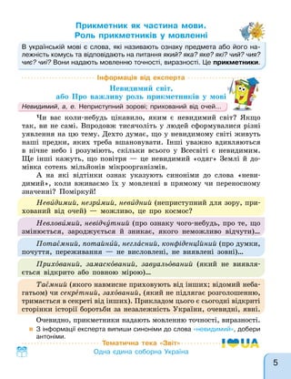 Прикметник як частина мови.
Роль прикметників у мовленні
В українській мові є слова, які називають ознаку предмета або його на-
лежність комусь та відповідають на питання який? яка? яке? які? чий? чия?
чиє? чиї? Вони надають мовленню точності, виразності. Це прикметники.
Тематична тека «Звіт»
Одна єдина соборна Україна
Інформація від експерта
Невидимий світ,
або Про важливу роль прикметників у мові
Невидимий, а, е. Неприступний зорові; прихований від очей…
Чи вас коли-небудь цікавило, яким є невидимий світ? Якщо
так, ви не самі. Впродовж тисячоліть у людей сформувалися різні
уявлення на цю тему. Дехто думає, що у невидимому світі живуть
наші предки, яких треба вшановувати. Інші уважно вдивляються
в нічне небо і розуміють, скільки всього у Всесвіті є невидимим.
Ще інші кажуть, що повітря — це невидимий «одяг» Землі й до-
мівка сотень мільйонів мікроорганізмів.
А на які відтінки ознак указують синоніми до слова «неви-
димий», коли вживаємо їх у мовленні в прямому чи переносному
значенні? Поміркуй!
В українській мові є слова, які називають ознаку предмета або його на-
Невидимий, незримий, невидний (неприступний для зору, при-
хований від очей) — можливо, це про космос?
Невловимий, невідчутний (про ознаку чого-небудь, про те, що
змінюється, зароджується й зникає, якого неможливо відчути)…
Потаємний, потайний, негласний, конфіденційний (про думки,
почуття, переживання — не висловлені, не виявлені зовні)…
Прихований, замаскований, завуальований (який не виявля-
ється відкрито або повною мірою)…
Таємний (якого навмисне приховують від інших; відомий неба-
гатьом) чи секретний, захований, (який не підлягає розголошенню,
тримається в секреті від інших). Прикладом цього є сьогодні відкриті
сторінки історії боротьби за незалежність України, очевидні, явні.
Очевидно, прикметники надають мовленню точності, виразності.
 З інформації експерта випиши синоніми до слова «невидимий», добери
антоніми.
5
 