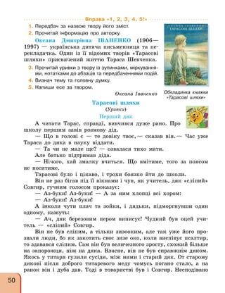 Вправа «1, 2, 3, 4, 5!»
1. Передбач за назвою твору його зміст.
2. Прочитай інформацію про авторку.
Оксана Дмитрівна ІВАНЕНКО (1906—
1997) — українська дитяча письменниця та пе-
рекладачка. Один із її відомих творів «Тарасові
шляхи» присвячений життю Тараса Шевченка.
3. Прочитай уривки з твору із зупинками, міркування-
ми, нотатками до абзаців та передбаченнями подій.
4. Визнач тему та головну думку.
5. Напиши есе за твором.
Оксана Іваненко
Тарасові шляхи
(Уривки)
Перший дяк
А читати Тарас, справді, вивчився дуже рано. Про
школу першим завів розмову дід.
— Що в голові є — те довіку твоє,— сказав він.— Час уже
Тараса до дяка в науку віддати.
— Та чи не мале ще? — озвалася тихо мати.
Але батько підтримав діда.
— Нічого, хай змалку вчиться. Що вмітиме, того за поясом
не носитиме.
Тарасові було і цікаво, і трохи боязко йти до школи.
Він не раз бігав під її вікнами і чув, як учитель, дяк «сліпий»
Совгир, гучним голосом проказує:
— Аз-буки! Аз-буки! — А за ним хлопці всі хором:
— Аз-буки! Аз-буки!
А інколи чути плач та зойки, і дядьки, підморгнувши один
одному, кажуть:
— Ач, дяк березовим пером виписує! Чудний був оцей учи-
тель — «сліпий» Совгир.
Він не був сліпим, а тільки зизооким, але так уже його про-
звали люди, бо як закотить своє зизе око, коли виспівує псалтир,
то здавався сліпим. Сам він був величезного зросту, схожий більше
на запорожця, ніж на дяка. Власне, він не був справжнім дяком.
Якось у титаря гуляли сусіди, між ними і старий дяк. От старому
дякові після доброго титаревого меду чомусь погано стало, а на
ранок він і дуба дав. Тоді в товаристві був і Совгир. Несподівано
Обкладинка книжки
«Тарасові шляхи»
50
 