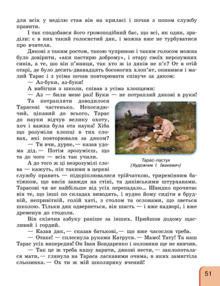 для всіх у неділю став він на криласі і почав з попом службу
правити.
І так сподобався його громоподібний бас, що всі, як один, зра-
діли: є в них такий голосистий дяк, і можна вже не турбуватися
про вчителя.
Дякові з таким ростом, такою чуприною і таким голосом можна
було довірити, «аки пастирю доброму», і отару своїх нерозумних
синів, а те, шо він п’яниця, так хто ж із дяків не п’є? От в отій
отарі, де було десять-дванадцять босоногих хлоп’ят, опинився і ма-
лий Тарас і з усіма почав повторювати співуче за дяком:
— Аз-буки, аз-буки!
А вибігши з школи, співав з усіма хлопцями:
— Аз — били мене раз! Буки — не потрапляй дякові в руки!
Та потрапляти доводилося
Тарасові частенько. Непосидю-
чий, цікавий до всього, Тарас
до науки відчув велику охоту,
хоч і важка була ота наука! Хіба
що розуміли хлопці в тих сло-
вах, які повторювали за дяком?
— Ти вчи, дурне,— казав удо-
ма дід.— Потім зрозумієш, що
та до чого — всіх так учили.
А до того ж ці незрозумілі сло-
ва — кажуть, піп такими в церкві
службу править — підкріплювалися трійчаткою, триремінним ба-
тіжком, що висів завжди на стіні, та дяківськими штурханами.
Тарасові чи не найбільше від усіх перепадало… Швидко прочитає
він те, що інші по складах виводять, і нудно йому сидіти в бруд-
ній, непривітній, голій хаті, з столом та ослонами, що зветься
школою. Тільки дяк одвернеться, він шасть — і вже надворі, і вже
дременув до стодоли.
Він скінчив азбуку раніше за інших. Прийшов додому щас-
ливий і гордий.
— Казав дяк,— сказав батькові,— що вже часослов треба.
— Отаке! — сплеснула руками Катруся.— Мамо! Тату! Та наш
Тарас усіх випередив! Он Іван Бондаренко і половини ще не вивчив.
— Так це ж треба кашу варити, дякові нести,— заклопотала-
ся мати,— глянула на Тараса ласкавими очима, в яких замигтіла
сльозинка.— Ох ти ж мій школярику вчений!
Тарас-пастух
(Художник І. Їжакевич)
51
 