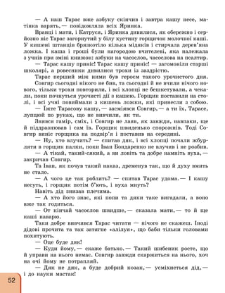 — А наш Тарас вже азбуку скінчив і завтра кашу несе, ма-
тінка варять,— повідомляла всіх Яринка.
Вранці і мати, і Катруся, і Яринка дивилися, як обережно і сер-
йозно ніс Тарас загорнутий у білу хустину горщичок молочної каші.
У кишені штанців брязкотіло кілька мідяків і стирчала дерев’яна
ложка. І каша і гроші були нагородою вчителеві, яка належала
з учнів при зміні книжок: азбуки на часослов, часослова на псалтир.
— Тарас кашу приніс! Тарас кашу приніс! — загомоніли старші
школярі, а ровесники дивилися трохи із заздрістю.
Тарас перший між ними був героєм такого урочистого дня.
Совгир сьогодні нікого не бив, та сьогодні й не вчили нічого но-
вого, тільки трохи повторили, і всі хлопці не бешкетували, а чека-
ли, поки почнуться урочисті дії з кашею. Горщик поставили на сто-
лі, і всі учні повиймали з кишень ложки, які принесли з собою.
— Їжте Тарасову кашу,— засміявся Совгир,— а ти їх, Тарасе,
лупцюй по руках, що не вивчили, як ти.
Знявся гамір, сміх, і Совгир не лаяв, як завжди, навпаки, ще
й піддразнював і сам їв. Горщик швиденько спорожнів. Тоді Со-
вгир виніс горщика на подвір’я і поставив на середині.
— Ну, хто влучить? — спитав дяк, і всі хлопці почали жбур-
ляти в горщик палки, поки Іван Бондаренко не влучив і не розбив.
— А тікай, такий-сякий, а ви ловіть та добре намніть вуха,—
закричав Совгир.
Та Іван, як почув такий наказ, дременув так, що й духу вмить
не стало.
— А чого це так роблять? — спитав Тарас удома.— І кашу
несуть, і горщик потім б’ють, і вуха мнуть?
Навіть дід знизав плечима.
— А хто його знає, які попи та дяки таке вигадали, а воно
вже так годиться.
— От кінчай часослов швидше,— сказала мати,— то й ще
каші наварю.
Таки добре вивчився Тарас читати — нічого не скажеш. Іноді
дідові прочита та так затягне «алілуя», що баби тільки головами
похитують.
— Оце буде дяк!
— Куди йому,— скаже батько.— Такий шибеник росте, що
й управи на нього немає. Совгир завжди скаржиться на нього, хоч
на очі йому не потрапляй.
— Дяк не дяк, а буде добрий козак,— усміхнеться дід,—
і до науки мастак!
52
 