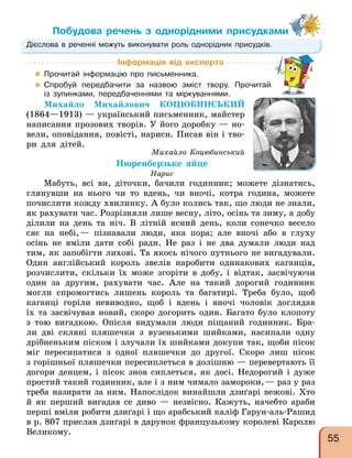 Побудова речень з однорідними присудками
Дієслова в реченні можуть виконувати роль однорідних присудків.
Інформація від експерта
 Прочитай інформацію про письменника.
 Спробуй передбачити за назвою зміст твору. Прочитай
із зупинками, передбаченнями та міркуваннями.
Михайло Михайлович КОЦЮБИНСЬКИЙ
(1864—1913) — український письменник, майстер
написання прозових творів. У його доробку — но-
вели, оповідання, повісті, нариси. Писав він і тво-
ри для дітей.
Михайло Коцюбинський
Нюренберзьке яйце
Нарис
Мабуть, всі ви, діточки, бачили годинник; можете дізнатись,
глянувши на нього чи то вдень, чи вночі, котра година, можете
почислити кожду хвилинку. А було колись так, що люди не знали,
як рахувати час. Розрізняли лише весну, літо, осінь та зиму, а добу
ділили на день та ніч. В літній ясний день, коли сонечко весело
сяє на небі,— пізнавали люди, яка пора; але вночі або в глуху
осінь не вміли дати собі ради. Не раз і не два думали люди над
тим, як запобігти лихові. Та якось нічого путнього не вигадували.
Один англійський король звелів наробити одинакових каганців,
розчислити, скільки їх може згоріти в добу, і відтак, засвічуючи
один за другим, рахувати час. Але на такий дорогий годинник
могли спромогтись лишень король та багатирі. Треба було, щоб
каганці горіли невиводно, щоб і вдень і вночі чоловік доглядав
їх та засвічував новий, скоро догорить один. Багато було клопоту
з тою вигадкою. Опісля видумали люди піщаний годинник. Бра-
ли дві скляні пляшечки з вузенькими шийками, насипали одну
дрібненьким піском і злучали їх шийками докупи так, щоби пісок
міг пересипатися з одної пляшечки до другої. Скоро лиш пісок
з горішньої пляшечки пересиплеться в долішню — перевертають її
догори денцем, і пісок знов сиплеться, як досі. Недорогий і дуже
простий такий годинник, але і з ним чимало замороки,— раз у раз
треба назирати за ним. Напослідок винайшли дзиґарі вежові. Хто
й як перший вигадав се диво — незвісно. Кажуть, начебто араби
перші вміли робити дзиґарі і що арабський каліф Гарун-аль-Рашид
в р. 807 прислав дзиґарі в дарунок французькому королеві Каролю
Великому.
55
 