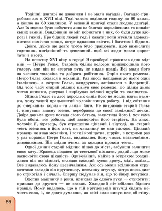Тодішні дзиґарі не дзвонили і не мали вагадла. Вагадло при-
робили аж в XVII віці. Тоді також поділили годину на 60 хвиль,
а хвилю на 60 хвилинок. У великій пригоді стали людям дзиґарі.
Але їх можна було побачити лиш на баштах королівських та князів-
ських замків. Вандрівник не міг користати з них, бо буди дуже здо-
рові і тяжкі. Про бідних людей годі і казати: вони мусили вдоволь-
нитися поміччю сонця, котре однаково світить і багатим і бідним.
Довго, дуже ще довго треба було працювати, щоб вимислити
годинник, вигідніший та дешевший, щоб всі люди могли корис-
тати з нього.
На початку XVI віку в городі Нюренберзі проживав один мід-
ник — Петро Гельє. Старість білим волосом припорошила його
голову, але він не згортав рук, не кидав праці. Всі мали його
за чесного чоловіка та доброго робітника. Опріч свого ремесла,
Петро Гельє кохався в механіці. Раз якось навідався до нього один
італіянець, з котрим Гельє, вандруючи, запізнався в Флоренції.
Від того часу старий мідник кинув своє ремесло, по цілим дням
читав книжки, рисував і вирізував всілякі шруби та коліщатка.
Жінка Гельє та двоє дорослих синів його не могли взяти втям-
ки, чому такий працьовитий чоловік кинув роботу, і від світання
до смеркання корили та лаяли його. Не витримав старий Гельє
і, кинувши власну оселю, перебрався до своєї заміжньої дочки.
Добра донька дуже кохала свого батька, захистила його і, хоч сама
була вбога, все робила, щоб заспокоїти його старість. На лихо,
чоловік її, кравець, був страшенно цікавий і відтоді, як старий
тесть оселивсь в його хаті, на хвилинку не мав спокою. Цікавий
кравець не знав механіки, і всякі коліщатка, шруби, з котрими раз
у раз порався Петро Гельє, видавались йому чимсь незвичайним,
дивовижним. Він слідив очима за кождим кроком тестя.
Одної днини старий мідник пішов до міста, забувши зачинити
свою хату. Кравець подався до тестьової кімнати, радий, що може
заспокоїти свою цікавість. Здивований, майже з острахом роздив-
лявся він по кімнаті, оглядав кождий кусок дроту, міді, заліза…
Все видавалось йому незвичайним. Аж ось межи всілякими стру-
ментами вглядів він кругленьку, невелику штучку, котра якось див-
но стукотіла і сичала. Спершу подумав він, що то йому почулося.
Вхопив машинку в руки, приклав до одного вуха — стукотить;
приклав до другого — не вгаває. Холодний піт обілляв бідного
кравця. Йому видалось, що в тій кругленькій штучці сидить не-
чиста сила, і, не довго думавши, зо всієї сили кинув нею об стіну,
56
 