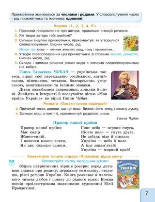 Колективна творча справа «Плекаймо рідну мову»
Презентуйте збірку молодшим діткам!
Збірка патріотичних віршів розкриє перед дити-
ною знання про родину, державну символіку, столи-
цю, різні регіони України. Книга розвиває в малень-
кого читача любов і повагу до рідного краю. Кожна
поезія проілюстрована малюнками художниці Юлії
Правдохіної.
Прикметники змінюються за числами і родами. У словосполученні число
і рід прикметника та іменника однакові.
Вправа «1, 2, 3, 4, 5!»
1. Прочитай повідомлення про автора, правильно інтонуй речення.
2. Які твори автора тобі знайомі?
3. Випиши виділені прикметники, прокоментуй, як утворилися
словосполучення. Визнач число, рід.
Міркуй так: мова — іменник жіночого роду, тому і прикметник…
4. Утвори словосполучення цих прикметників зі словами звичай, ремесло.
Визнач число, рід.
5. Склади і запиши речення різних видів з чотирма словосполученнями
(на вибір).
Ганна Танасівна ЧУБАЧ — українська пое-
теса, вірші якої перекладено російською, англій-
ською, німецькою, чеською, болгарською, угор-
ською, монгольською та іншими мовами.
Дітям полюбилися скоромовки, лічилки й піс-
ні. Знайдіть в Інтернеті й послухайте пісню «Моя
країна Україна» на вірші Ганни Чубач.
Ганна Чубач
Прапор нашої країни
Прапор нашої країни
Має колір
Жовто-синій.
І повинен кожен знати,
Як два кольори єднати.
Синє небо — верхня смуга,
Жовте поле — смуга друга.
Не забудь ніде й ніколи:
Україна — небо й поле.
А іще запам’ятай:
Україна — мирний край!
Розвага «Ознаки слова відшукай»
 Прочитай текст, доведи, що це вірш. Визнач його тему, головну думку.
 Запиши вірш з пам’яті, прокоментуй розділові знаки.
7
 