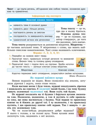 Текст — це група речень, об’єднаних між собою темою, основною дум-
кою та граматично.
Інформація від експерта
Важливі ознаки тексту
наявність теми й основної думки
наявність двох і більше речень
пов’язаність речень за змістом
послідовність та завершеність викладу
граматичний зв’язок між реченнями
Тема тексту розкривається за допомогою мікротем. Мікротема —
це частина загальної теми. У мікротемах є слова, що мають най-
більше смислове навантаження. Такі слова називають ключовими.
Тема тексту — це те,
про що в ньому йдеться.
Основна думка тек-
сту — це те головне, що
автор стверджує, до чого
він закликає, чого навчає.
Вправа «1, 2, 3, 4, 5!»
1. Передбач за назвою зміст твору.
2. Прочитай текст, правильно інтонуй речення та вимовляй
слова. Визнач тему та головну думку оповідання.
3. Перечитай текст і поділи його на підтеми. Зроби нотатки
до частин тексту — запиши ключові слова мікротем.
Мікротема Ключові слова
Коротко перекажи зміст оповідання, скористайся своїми нотатками.
Майк Йогансен
Як мураші наїлися цукру
Зимою мурашів не видно. Вони сховалися під землею, зату-
лили дірочки і ждуть, поки стане тепло.
Коли настане весна і буде тепло, мураші поодтуляють дірочки
і повилазять на сонечко. Є колючий такий будяк, і на тому будяку
живуть зелененькі малесенькі тлі. Вони ссуть той будяк.
От мураші позлазять на ті будяки і беруться вусами лоскота-
ти тлю. Полоскоче, полоскоче, а тля й пустить із себе крапель-
ку соку, що вона насмоктала з будяка. Тоді мураш ту крапельку
ковтне та й біжить до другої тлі. І ту полоскоче, і та крапельку
пустить, і цю крапельку ковтне собі мураш. Так і живуть — до-
ять оту зелененьку тлю.
Чи ти коли-небудь роздивлявся добре мураша?
У нього є голова, а на голові вуса. Тими вусами вони
лоскочуть тлю, видоюють з неї молоко.
9
 