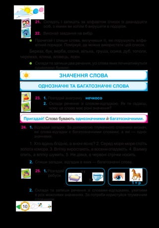 10
21.	 Складіть і запишіть за алфавітом список із дванадцяти
осіб, з якими ви хотіли б вирушити в подорож.
22.	 Виконай завдання на вибір.
	 Прочитай і спиши слова, вилучивши ті, які порушують алфа-
вітний порядок. Поміркуй, де можна використати цей список.
Береза, бук, верба, сосна, вільха, груша, осика, дуб, тополя,
черемха, ялина, ялівець, ясен.
	 Склади та запиши два речення, усі слова яких починатимуться
однаковою буквою.
23.	 1. Розгадай анаграму нечкосо.
2.	 Склади речення зі словом-відгадкою. Як ти гадаєш,
чому це слово має різні значення?
ОДНОЗНАЧНІ ТА БАГАТОЗНАЧНІ СЛОВА
ЗНАЧЕННЯ СЛОВА
Пригадай! Слова бувають однозначними й багатозначними.
24.	 1. Відгадай загадки. За допомогою тлумачного словника визнач,
які слова-відгадки є багатозначними словами, а які — одно-
значними.
1. Хто вдень блідніє, а вночі ясніє? 2. Серед моря-моря стоїть
золота комора. 3. Влітку виростають, а восени опадають. 4. Взимку
спить, а влітку шумить. 5. Не дівка, а червоні стрічки носить.
2.	 Спиши загадки, відгадки в яких — багатозначні слова.
25.	 1. Розгадай
ребуси.
’’
’’ ’ 1 = р
2.	 Склади та запиши речення зі словами-відгадками, ужитими
в усіх можливих значеннях. За потреби користуйся тлумачним
словником.
 