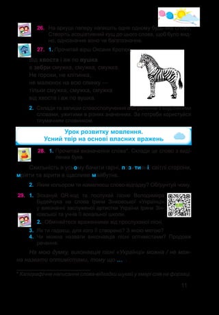 11
26.	 На аркуші паперу напишіть одне одному будь-яке слово.
Створіть асоціативний кущ до цього слова, щоб було вид-
но, однозначне воно чи багатозначне.
27.	 1. Прочитай вірш Оксани Кротюк.
Від хвоста і аж по вушка
в зебри смужка, смужка, смужка.
Не горохи, не клітинка,
не малюнок на всю спинку —
тільки смужка, смужка, смужка
від хвоста і аж по вушка.
2.	 Склади та запиши словосполучення або речення з виділеними
словами, ужитими в різних значеннях. За потреби користуйся
тлумачним словником.
Схильність в усьому бачити гарні, позитивні, світлі сторони,
мріяти та вірити в щасливе майбутнє.
28.	 1. Прочитай визначення сло�ва*. Склади це слово з виді-
лених букв.
2.	 Яким кольором ти намалюєш слово-відгадку? Обґрунтуй чому.
Урок розвитку мовлення.
Усний твір на основі власних вражень
29.	 1. Зіскануй QR-код та послухай пісню Володимира
Будейчука на слова Ірини Зінковської «Українці»
у виконанні заслуженої артистки України Ірини Зін-
ковської та учнів її вокальної школи.
2.	 Обміняйтеся враженнями від прослуханої пісні.
* Каліграфічне написання слова-відгадки шукай у хмарі слів на форзаці.
3.	 Як ти гадаєш, для кого її створено? З якою метою?
4.	 Чи можна назвати виконавців пісні оптимістами? Продовж
речення.
На мою думку, виконавців пісні «Українці» можна / не мож-
на назвати оптимістами, тому що …  .
 