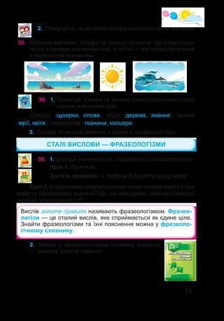 13
34.	 1. Прочитай. Утвори та запиши словосполучення з пере-
носним значенням слів.
Солодкі (цукерки, слова), міцні (дерева, знання), рожеві
(мрії, квіти), оксамитові (тканини, кольори).
2.	 Склади та запиши речення з одним зі словосполучень.
35.	 1. Досліди� значення слів у виділеному словосполученні.
Крок 1. Прочитай.
Золоте правило — любити й берегти рідну мову!
Крок 2. У виділеному словосполученні слово золоте вжито в пря-
мому чи переносному значенні? Що, на твою думку, означає словоспо-
лучення золоте правило?
Вислів золоте правило називають фразеологізмом. Фразео-
логізм — це сталий вислів, яке сприймається як єдине ціле.
Знайти фразеологізми та їхні пояснення можна у фразеоло-
гічному словнику.
33.	 Розглянь малюнки. Утвори та запиши спочатку три словосполу-
чення з прямим значенням слів, а потім — три словосполучення
з переносним значенням.
СТАЛІ ВИСЛОВИ — ФРАЗЕОЛОГІЗМИ
2.	 Поміркуйте, чи всі слова можуть мати переносне значення.
2.	 Знайди у фразеологічному словнику значення
вислову золоте правило.
 