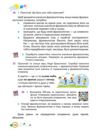 14
36.	 1. Прочитай. Що було для тебе корисним?
Щоб зрозуміти значення фразеологізму, якщо немає фразео-
логічного словника, потрібно:
	 сприйняти вислів як єдине ціле, не поділяючи його на
частини, оскільки значення фразеологізму не збігається
зі значенням окремих слів у ньому;
	 пригадати, що будь-який фразеологізм — це словоспо-
лучення, ужите в переносному значенні;
	 будувати міркування слід у подібній послідовності.
Наприклад, фразеологізм бачити далі свого носа.
Ніс — це частина тіла, розташована близько біля очей.
Отже, бачити далі свого носа означає бачити далеко,
тобто передбачати події, наслідки, бути далекоглядним.
2.	 Спробуйте самостійно пояснити значення фразеологізму
розкинути мізками. Перевірте за допомогою фразеоло-
гічного словника.
37.	 Прочитай та спиши вірш Надії Красоткіної. Спробуй пояснити
значення виділених словосполучень — фразеологізмів. Порівняй
своє розуміння їхніх значень із тлумаченням у фразеологічному
словнику.
А щастя — це і є те сьоме небо,
куди на крилах радості летиш.
І стільки світлого в душі у тебе,
що світишся і зіркою гориш.
38.	 1. Зіскануйте QR-код та перегляньте мульт-
фільм «Говоримо українською». Дізнайте-
ся, як бути хорошим оповідачем, чим заці-
кавити співрозмовників.
2.	 Упізнай фразеологізми, які вживали у своєму мовленні лепе-
туни. Запиши фразеологізми в тому порядку, в якому подано
їхні пояснення.
Дуже давно, не справдилися сподівання, дуже гарний,
обізнаний.
 