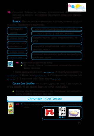 15
39.	 Прочитай. Добери до поданих фразеологізмів їхні пояснення.
Запиши за зразком. За потреби користуйся словником фразео-
логізмів.
Зразок. Мати щастя — вживається для вираження гордості
за щось, задоволення від чогось.
40.	 1. Виконай завдання на вибір.
	 Прочитай. Спиши, доповнюючи речення фразеологіз-
мами з довідки.
спробувати
щастя
серце радіє
щастя ще десь
завалялося
тішити око
щастя наше
кому-небудь поталанило, пощастило
зараз, тепер, у цей час, момент
відважитися на щось, сподіваючись на
успіх
відчувати задоволення, радість, насолоду,
втіху від чогось
приємно хвилювати, вабити кого-небудь
своїм виглядом
1. Свою країну вони знають ... ... ... ... . 2. Нові будинки ростуть
... ... ... ... . 3. Вони схожі ... ... ... ... . 4. Після ранкової зарядки сон
... ... ... . 5. З вершини село було видно ... ... ... .
Слова для довідки: як вітром здуло; як свої п’ять пальців;
як на долоні; як дві краплі води; як гриби після дощу.
	 Запиши три фразеологізми та їхні пояснення, які використо-
вують у своєму мовленні твої рідні.
41.	 1. Розгадай ребуси. Склади речення зі словами-відгад-
ками.
СИНОНІМИ ТА АНТОНІМИ
’’
’
’ 4 = і
 