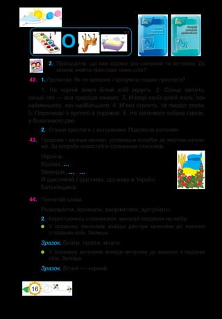 16
2.	 Пригадайте, що вам відомо про синоніми та антоніми. Де
можна знайти приклади таких слів?
42.	 1. Прочитай. Як ти зрозумів / зрозуміла подані прислів’я?
1. На чорній землі білий хліб родить. 2. Сонце світить,
сонце сяє — вся природа оживає. 3. Ма�тері своїх дітей жаль: хоч
найменшого, хоч найбільшого. 4. М’яко стелить, та твердо спати.
5. Переливає з пустого в порожнє. 6. На сміливого собака гавкає,
а боязливого рве.
2.	 Спиши прислів’я з антонімами. Підкресли антоніми.
43.	 Продовж і запиши сенкан, уставивши потрібні за змістом синоні-
ми. За потреби користуйся словником синонімів.
Україна.
Відома, … .
Захищає, … , … .
Я щасливий / щаслива, що живу в Україні.
Батьківщина.
44.	 Прочитай слова.
Розмовляти, починати, випрямляти, зустрічати.
2.	 Користуючись словниками, виконай завдання на вибір.
	 У словнику синонімів знайди два-три синоніми до кожного
з поданих слів. Запиши.
Зразок. Бігати, гасати, мчати.
	 У словнику антонімів знайди антоніми до кожного з поданих
слів. Запиши.
Зразок. Білий — чорний.
’’
’
’
’ О
 