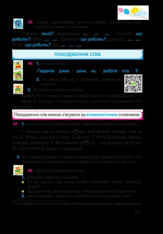 17
45.	 Спиши, доповнюючи групи синонімів. За потреби кори-
стуйся словником синонімів.
Олівець (який?) оранжевий, … , … , … . Хлопчик (що  
робить?) бігає, … , … . Дівчинка (що робить?) дружить, … , … .
Вітер (що робить?) віє, … , … , … .
46.	 1. Утвори слово*.
(Гардина – дина) + (день – нь) + (робота – ота) = ?
2.	 Зіскануй QR-код і прочитай словникову
статтю.
3.	 Досліди� походження слова.
Крок 1. Як ти гадаєш, звідки прийшло до нас слово-відгадка?
Крок 2. Досліди� в етимологічному словнику походження сло�-
ва-відгадки.
Походження слів можна з’ясувати за етимологічним словником.
ПОХОДЖЕННЯ СЛІВ
* Каліграфічне написання слова-відгадки шукай у хмарі слів на форзаці.
47.	 1. Прочитай та відгадай загадки. Поясни вживання апострофа.
1. Чорна, але не земля, м(’)яка, але не сніг, зігріває, але не
піч. 2. Рідке, а не вода, біле, а не сніг. 3. Я на блискавцi буваю,
у негоду захищаю. 4. Як навколо об(’)їси — серединки не проси.
Ми такі гостинці: дірка в серединці.
2.	 Які слова-відгадки є назвами елементів гардеробу? З’ясуй їхнє
походження за допомогою етимологічного словника. Запиши.
48.	 Досліди� походження слів.
1.	 Виконай завдання на вибір.
	 Як ти гадаєш, від якого сло�ва утворилися слова� рукавиці,
рукав?
	 Від яких слів, на твою думку, утворилося слово босоніжки?
2.	 Який висновок ти можеш зробити про походження слів?
 