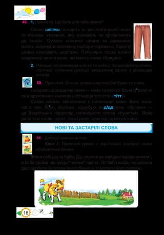 18
49.	 1. Прочитай. Що було для тебе новим?
Слово штани походить із праслов’янської мови
та означає «тканина, яку зшивають чи пришивають
до іншої». Сучасні класичні штани за довжиною
мають закривати половину підбора черевиків. Короткі
штани називають шортами. Популярні також штани
завдовжки нижче колін, які мають назву «бриджі».
2.	 Напиши, які різновиди штанів ти знаєш. За допомогою етимо-
логічного словника досліди� походження одного з різновидів
штанів.
50.	 Прочитай. Спиши, уставивши потрібні букви та знаки.
Найдавніші розділові знаки — кома та крапка. Вони з(’)явили-
ся в друкованих книжках шістнадцятого столі(т/тт)я.
Слово «кома» запозичене з латинської мови. Воно озна-
чало: кую, б(’)ю, відсікаю, відрубую, ві(д/дд)іляю. «Крапка»  —
це буквальний переклад латинського слова «пунктум». Воно
дало такі на�зви: пункт, пунктуація, пунктир, пунктуальний.
51.	 Досліди� значення слів.
Крок 1. Прочитай уривок з української народної казки
«Солом’яний бичок».
Жили собі дід та баба. Дід служив на майдані майдáнником*,
а баба вдома на пря́дці* ми́чки* пряла. От баба якось попросила
діда зробити їй солом’яного бичка й осмолити його смолою.
НОВІ ТА ЗАСТАРІЛІ СЛОВА
 